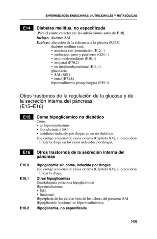 E14 Diabetes mellitus, no especificada
[Para el cuarto carácter ver las subdivisiones antes de E10]
Incluye: diabetes SAI
Excluye: alteración de la tolerancia a la glucosa (R73.0)
diabetes mellitus (en):
• asociada con desnutrición (E12.–)
• embarazo, parto y puerperio (O24.–)
• insulinodependiente (E10.–)
• neonatal (P70.2)
• no insulinodependiente (E11.–)
glucosuria:
• SAI (R81)
• renal (E74.8)
hipoinsulinemia postquirúrgica (E89.1)
Otros trastornos de la regulación de la glucosa y de
la secreción interna del páncreas
(E15–E16)
E15 Coma hipoglicémico no diabético
Coma:
• en hiperinsulinismo
• hipoglicémico SAI
• insulínico inducido por drogas en un no diabético
Use código adicional de causa externa (Capítulo XX), si desea iden-
tificar la droga en los casos inducidos por drogas.
E16 Otros trastornos de la secreción interna del
páncreas
E16.0 Hipoglicemia sin coma, inducida por drogas
Use código adicional de causa externa (Capítulo XX), si desea iden-
tificar la droga.
E16.1 Otras hipoglicemias
Encefalopatía postcoma hipoglicémico
Hiperinsulinismo:
• SAI
• funcional
Hiperplasia de las células beta de los islotes del páncreas SAI
Hipoglicemia funcional no hiperinsulinémica
E16.2 Hipoglicemia, no especificada
ENFERMEDADES ENDOCRINAS, NUTRICIONALES Y METABÓLICAS
265
 