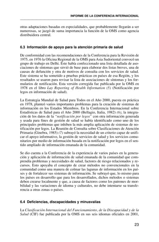 otras adaptaciones basadas en especialidades, que probablemente llegarán a ser
numerosas, se juzgó de suma importancia la función de la OMS como agencia
distribuidora central.
6.3 Información de apoyo para la atención primaria de salud
De conformidad con las recomendaciones de la Conferencia para la Revisión de
1975, en 1976 la Oficina Regional de la OMS para Asia Sudoriental convocó un
grupo de trabajo en Delhi. Éste había confeccionado una lista detallada de aso-
ciaciones de síntomas que sirvió de base para elaborar dos listas breves, una de
causas de defunción y otra de motivos de consulta con los servicios de salud.
Este sistema se ha sometido a pruebas prácticas en países de esa Región, y los
resultados se usaron para revisar la lista de asociaciones de síntomas y los for-
mularios de notificación. Esta versión corregida fue publicada por la OMS en
1978 en el libro Lay Reporting of Health Information (5) (Notificación por
legos en información de salud).
La Estrategia Mundial de Salud para Todos en el Año 2000, puesta en práctica
en 1978, planteó varios importantes problemas para la creación de sistemas de
información en los Estados Miembros. En la Conferencia Internacional sobre
Estadísticas de Salud para el Año 2000 (Bellagio, Italia, 1982) (6), la integra-
ción de los datos de la “notificación por legos” con otra información generada
y usada para fines de gestión de salud se había identificado como uno de los
principales problemas que inhiben la más amplia aplicación de sistemas de no-
tificación por legos. La Reunión de Consulta sobre Clasificaciones de Atención
Primaria (Ginebra, 1985) (7) subrayó la necesidad de un criterio capaz de unifi-
car el apoyo informativo, la gestión de servicios de salud y los servicios comu-
nitarios por medio de información basada en la notificación por legos en el sen-
tido ampliado de información emanada de la comunidad.
Se dio cuenta a la Conferencia de la experiencia de varios países en la genera-
ción y aplicación de información de salud emanada de la comunidad que com-
prendía problemas y necesidades de salud, factores de riesgo relacionados y re-
cursos. Esto apoyaba el concepto de crear métodos no convencionales en la
comunidad como una manera de colmar las lagunas de información en los paí-
ses y de fortalecer sus sistemas de información. Se subrayó que, lo mismo para
los países en desarrollo que para los desarrollados, dichos métodos o sistemas
deben crearse localmente y que, a causa de factores como los patrones de mor-
bilidad y las variaciones de idioma y culturales, no debe intentarse su transfe-
rencia a otras zonas o países.
6.4 Deficiencias, discapacidades y minusvalías
La Clasificación Internacional del Funcionamiento, de la Discapacidad y de la
Salud (CIF) fue publicada por la OMS en sus seis idiomas oficiales en 2001,
23
INFORME DE LA CONFERENCIA INTERNACIONAL
 