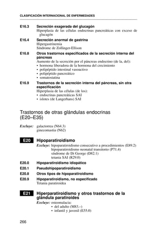 E16.3 Secreción exagerada del glucagón
Hiperplasia de las células endocrinas pancreáticas con exceso de
glucagón
E16.4 Secreción anormal de gastrina
Hipergastrinemia
Síndrome de Zollinger-Ellison
E16.8 Otros trastornos especificados de la secreción interna del
páncreas
Aumento de la secreción por el páncreas endocrino (de la, del):
• hormona liberadora de la hormona del crecimiento
• polipéptido intestinal vasoactivo
• polipéptido pancreático
• somatostatina
E16.9 Trastornos de la secreción interna del páncreas, sin otra
especificación
Hiperplasia de las células (de los):
• endocrinas pancreáticas SAI
• islotes (de Langerhans) SAI
Trastornos de otras glándulas endocrinas
(E20–E35)
Excluye: galactorrea (N64.3)
ginecomastia (N62)
E20 Hipoparatiroidismo
Excluye: hipoparatiroidismo consecutivo a procedimientos (E89.2)
hipoparatiroidismo neonatal transitorio (P71.4)
síndrome de Di George (D82.1)
tetania SAI (R29.0)
E20.0 Hipoparatiroidismo idiopático
E20.1 Pseudohipoparatiroidismo
E20.8 Otros tipos de hipoparatiroidismo
E20.9 Hipoparatiroidismo, no especificado
Tetania paratiroidea
E21 Hiperparatiroidismo y otros trastornos de la
glándula paratiroides
Excluye: osteomalacia:
• del adulto (M83.–)
• infantil y juvenil (E55.0)
CLASIFICACIÓN INTERNACIONAL DE ENFERMEDADES
266
 