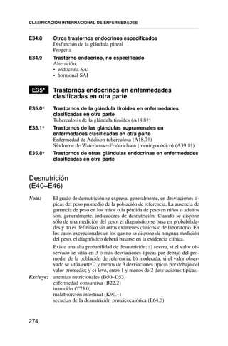 E34.8 Otros trastornos endocrinos especificados
Disfunción de la glándula pineal
Progeria
E34.9 Trastorno endocrino, no especificado
Alteración:
• endocrina SAI
• hormonal SAI
E35* Trastornos endocrinos en enfermedades
clasificadas en otra parte
E35.0* Trastornos de la glándula tiroides en enfermedades
clasificadas en otra parte
Tuberculosis de la glándula tiroides (A18.8†)
E35.1* Trastornos de las glándulas suprarrenales en
enfermedades clasificadas en otra parte
Enfermedad de Addison tuberculosa (A18.7†)
Síndrome de Waterhouse–Friderichsen (meningocócico) (A39.1†)
E35.8* Trastornos de otras glándulas endocrinas en enfermedades
clasificadas en otra parte
Desnutrición
(E40–E46)
Nota: El grado de desnutrición se expresa, generalmente, en desviaciones tí-
picas del peso promedio de la población de referencia. La ausencia de
ganancia de peso en los niños o la pérdida de peso en niños o adultos
son, generalmente, indicadores de desnutrición. Cuando se dispone
sólo de una medición del peso, el diagnóstico se basa en probabilida-
des y no es definitivo sin otros exámenes clínicos o de laboratorio. En
los casos excepcionales en los que no se dispone de ninguna medición
del peso, el diagnóstico deberá basarse en la evidencia clínica.
Existe una alta probabilidad de desnutrición: a) severa, si el valor ob-
servado se sitúa en 3 o más desviaciones típicas por debajo del pro-
medio de la población de referencia; b) moderada, si el valor obser-
vado se sitúa entre 2 y menos de 3 desviaciones típicas por debajo del
valor promedio; y c) leve, entre 1 y menos de 2 desviaciones típicas.
Excluye: anemias nutricionales (D50–D53)
enfermedad consuntiva (B22.2)
inanición (T73.0)
malabsorción intestinal (K90.–)
secuelas de la desnutrición proteicocalórica (E64.0)
CLASIFICACIÓN INTERNACIONAL DE ENFERMEDADES
274
 