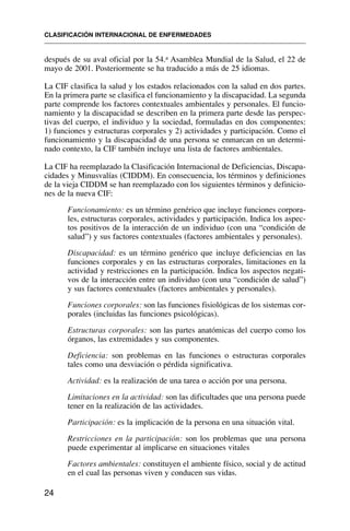 después de su aval oficial por la 54.a Asamblea Mundial de la Salud, el 22 de
mayo de 2001. Posteriormente se ha traducido a más de 25 idiomas.
La CIF clasifica la salud y los estados relacionados con la salud en dos partes.
En la primera parte se clasifica el funcionamiento y la discapacidad. La segunda
parte comprende los factores contextuales ambientales y personales. El funcio-
namiento y la discapacidad se describen en la primera parte desde las perspec-
tivas del cuerpo, el individuo y la sociedad, formuladas en dos componentes:
1) funciones y estructuras corporales y 2) actividades y participación. Como el
funcionamiento y la discapacidad de una persona se enmarcan en un determi-
nado contexto, la CIF también incluye una lista de factores ambientales.
La CIF ha reemplazado la Clasificación Internacional de Deficiencias, Discapa-
cidades y Minusvalías (CIDDM). En consecuencia, los términos y definiciones
de la vieja CIDDM se han reemplazado con los siguientes términos y definicio-
nes de la nueva CIF:
Funcionamiento: es un término genérico que incluye funciones corpora-
les, estructuras corporales, actividades y participación. Indica los aspec-
tos positivos de la interacción de un individuo (con una “condición de
salud”) y sus factores contextuales (factores ambientales y personales).
Discapacidad: es un término genérico que incluye deficiencias en las
funciones corporales y en las estructuras corporales, limitaciones en la
actividad y restricciones en la participación. Indica los aspectos negati-
vos de la interacción entre un individuo (con una “condición de salud”)
y sus factores contextuales (factores ambientales y personales).
Funciones corporales: son las funciones fisiológicas de los sistemas cor-
porales (incluidas las funciones psicológicas).
Estructuras corporales: son las partes anatómicas del cuerpo como los
órganos, las extremidades y sus componentes.
Deficiencia: son problemas en las funciones o estructuras corporales
tales como una desviación o pérdida significativa.
Actividad: es la realización de una tarea o acción por una persona.
Limitaciones en la actividad: son las dificultades que una persona puede
tener en la realización de las actividades.
Participación: es la implicación de la persona en una situación vital.
Restricciones en la participación: son los problemas que una persona
puede experimentar al implicarse en situaciones vitales
Factores ambientales: constituyen el ambiente físico, social y de actitud
en el cual las personas viven y conducen sus vidas.
CLASIFICACIÓN INTERNACIONAL DE ENFERMEDADES
24
 