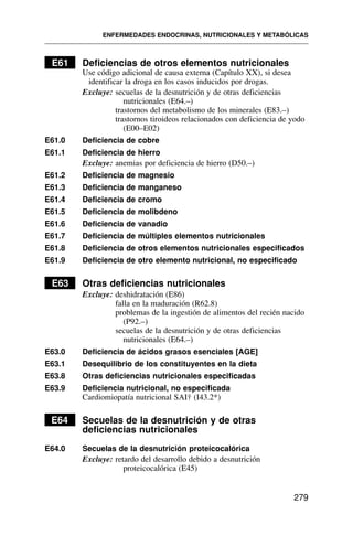E61 Deficiencias de otros elementos nutricionales
Use código adicional de causa externa (Capítulo XX), si desea
identificar la droga en los casos inducidos por drogas.
Excluye: secuelas de la desnutrición y de otras deficiencias
nutricionales (E64.–)
trastornos del metabolismo de los minerales (E83.–)
trastornos tiroideos relacionados con deficiencia de yodo
(E00–E02)
E61.0 Deficiencia de cobre
E61.1 Deficiencia de hierro
Excluye: anemias por deficiencia de hierro (D50.–)
E61.2 Deficiencia de magnesio
E61.3 Deficiencia de manganeso
E61.4 Deficiencia de cromo
E61.5 Deficiencia de molibdeno
E61.6 Deficiencia de vanadio
E61.7 Deficiencia de múltiples elementos nutricionales
E61.8 Deficiencia de otros elementos nutricionales especificados
E61.9 Deficiencia de otro elemento nutricional, no especificado
E63 Otras deficiencias nutricionales
Excluye: deshidratación (E86)
falla en la maduración (R62.8)
problemas de la ingestión de alimentos del recién nacido
(P92.–)
secuelas de la desnutrición y de otras deficiencias
nutricionales (E64.–)
E63.0 Deficiencia de ácidos grasos esenciales [AGE]
E63.1 Desequilibrio de los constituyentes en la dieta
E63.8 Otras deficiencias nutricionales especificadas
E63.9 Deficiencia nutricional, no especificada
Cardiomiopatía nutricional SAI† (I43.2*)
E64 Secuelas de la desnutrición y de otras
deficiencias nutricionales
E64.0 Secuelas de la desnutrición proteicocalórica
Excluye: retardo del desarrollo debido a desnutrición
proteicocalórica (E45)
ENFERMEDADES ENDOCRINAS, NUTRICIONALES Y METABÓLICAS
279
 