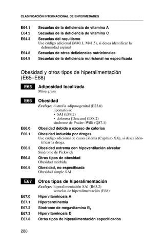 E64.1 Secuelas de la deficiencia de vitamina A
E64.2 Secuelas de la deficiencia de vitamina C
E64.3 Secuelas del raquitismo
Use código adicional (M40.1, M41.5), si desea identificar la
deformidad espinal
E64.8 Secuelas de otras deficiencias nutricionales
E64.9 Secuelas de la deficiencia nutricional no especificada
Obesidad y otros tipos de hiperalimentación
(E65–E68)
E65 Adiposidad localizada
Masa grasa
E66 Obesidad
Excluye: distrofia adiposogenital (E23.6)
lipomatosis:
• SAI (E88.2)
• dolorosa [Dercum] (E88.2)
síndrome de Prader–Willi (Q87.1)
E66.0 Obesidad debida a exceso de calorías
E66.1 Obesidad inducida por drogas
Use código adicional de causa externa (Capítulo XX), si desea iden-
tificar la droga.
E66.2 Obesidad extrema con hipoventilación alveolar
Síndrome de Pickwick
E66.8 Otros tipos de obesidad
Obesidad mórbida
E66.9 Obesidad, no especificada
Obesidad simple SAI
E67 Otros tipos de hiperalimentación
Excluye: hiperalimentación SAI (R63.2)
secuelas de hiperalimentación (E68)
E67.0 Hipervitaminosis A
E67.1 Hipercarotinemia
E67.2 Síndrome de megavitamina B6
E67.3 Hipervitaminosis D
E67.8 Otros tipos de hiperalimentación especificados
CLASIFICACIÓN INTERNACIONAL DE ENFERMEDADES
280
 