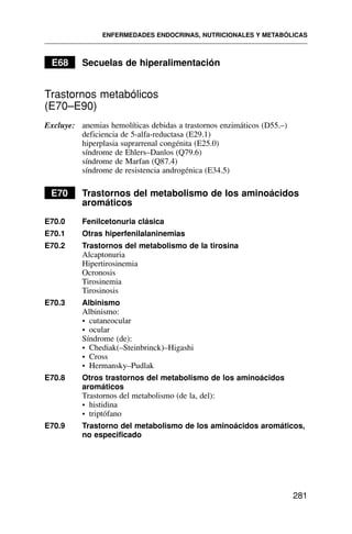E68 Secuelas de hiperalimentación
Trastornos metabólicos
(E70–E90)
Excluye: anemias hemolíticas debidas a trastornos enzimáticos (D55.–)
deficiencia de 5-alfa-reductasa (E29.1)
hiperplasia suprarrenal congénita (E25.0)
síndrome de Ehlers–Danlos (Q79.6)
síndrome de Marfan (Q87.4)
síndrome de resistencia androgénica (E34.5)
E70 Trastornos del metabolismo de los aminoácidos
aromáticos
E70.0 Fenilcetonuria clásica
E70.1 Otras hiperfenilalaninemias
E70.2 Trastornos del metabolismo de la tirosina
Alcaptonuria
Hipertirosinemia
Ocronosis
Tirosinemia
Tirosinosis
E70.3 Albinismo
Albinismo:
• cutaneocular
• ocular
Síndrome (de):
• Chediak(–Steinbrinck)–Higashi
• Cross
• Hermansky–Pudlak
E70.8 Otros trastornos del metabolismo de los aminoácidos
aromáticos
Trastornos del metabolismo (de la, del):
• histidina
• triptófano
E70.9 Trastorno del metabolismo de los aminoácidos aromáticos,
no especificado
ENFERMEDADES ENDOCRINAS, NUTRICIONALES Y METABÓLICAS
281
 
