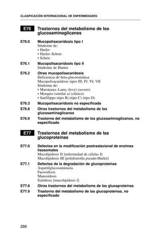 E76 Trastornos del metabolismo de los
glucosaminoglicanos
E76.0 Mucopolisacaridosis tipo I
Síndrome de:
• Hurler
• Hurler–Scheie
• Scheie
E76.1 Mucopolisacaridosis tipo II
Síndrome de Hunter
E76.2 Otras mucopolisacaridosis
Deficiencia de beta-glucoronidasa
Mucopolisacaridosis tipos III, IV, VI, VII
Síndrome de:
• Maroteaux–Lamy (leve) (severo)
• Morquio (similar a) (clásico)
• Sanfilippo (tipo B) (tipo C) (tipo D)
E76.3 Mucopolisacaridosis no especificada
E76.8 Otros trastornos del metabolismo de los
glucosaminoglicanos
E76.9 Trastorno del metabolismo de los glucosaminoglicanos, no
especificado
E77 Trastornos del metabolismo de las
glucoproteínas
E77.0 Defectos en la modificación postraslacional de enzimas
lisosomales
Mucolipidosis II [enfermedad de células I]
Mucolipidosis III [polidistrofia pseudo-Hurler]
E77.1 Defectos de la degradación de glucoproteínas
Aspartilglucosaminuria
Fucosidosis
Manosidosis
Sialidosis [mucolipidosis I]
E77.8 Otros trastornos del metabolismo de las glucoproteínas
E77.9 Trastorno del metabolismo de las glucoproteínas, no
especificado
CLASIFICACIÓN INTERNACIONAL DE ENFERMEDADES
286
 