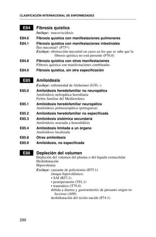 E84 Fibrosis quística
Incluye: mucoviscidosis
E84.0 Fibrosis quística con manifestaciones pulmonares
E84.1 Fibrosis quística con manifestaciones intestinales
Íleo meconial† (P75*)
Excluye: obstrucción meconial en casos en los que se sabe que la
fibrosis quística no está presente (P76.0)
E84.8 Fibrosis quística con otras manifestaciones
Fibrosis quística con manifestaciones combinadas
E84.9 Fibrosis quística, sin otra especificación
E85 Amiloidosis
Excluye: enfermedad de Alzheimer (G30.–)
E85.0 Amiloidosis heredofamiliar no neuropática
Amiloidosis nefropática hereditaria
Fiebre familiar del Mediterráneo
E85.1 Amiloidosis heredofamiliar neuropática
Amiloidosis polineuropática (portuguesa)
E85.2 Amiloidosis heredofamiliar no especificada
E85.3 Amiloidosis sistémica secundaria
Amiloidosis asociada a hemodiálisis
E85.4 Amiloidosis limitada a un órgano
Amiloidosis localizada
E85.8 Otras amiloidosis
E85.9 Amiloidosis, no especificada
E86 Depleción del volumen
Depleción del volumen del plasma o del líquido extracelular
Deshidratación
Hipovolemia
Excluye: causante de policitemia (D75.1)
choque hipovolémico:
• SAI (R57.1)
• postoperatorio (T81.1)
• traumático (T79.4)
debida a diarrea y gastroenteritis de presunto origen in-
feccioso (A09)
deshidratación del recién nacido (P74.1)
CLASIFICACIÓN INTERNACIONAL DE ENFERMEDADES
290
 
