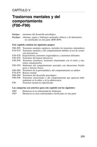 Incluye: trastornos del desarrollo psicológico
Excluye: síntomas, signos y hallazgos anormales clínicos y de laboratorio,
no clasificados en otra parte (R00–R99)
Este capítulo contiene los siguientes grupos:
F00–F09 Trastornos mentales orgánicos, incluidos los trastornos sintomáticos
F10–F19 Trastornos mentales y del comportamiento debidos al uso de sustan-
cias psicoactivas
F20–F29 Esquizofrenia, trastornos esquizotípicos y trastornos delirantes
F30–F39 Trastornos del humor [afectivos]
F40–F48 Trastornos neuróticos, trastornos relacionados con el estrés y tras-
tornos somatomorfos
F50–F59 Síndromes del comportamiento asociados con alteraciones fisioló-
gicas y factores físicos
F60–F69 Trastornos de la personalidad y del comportamiento en adultos
F70–F79 Retraso mental
F80–F89 Trastornos del desarrollo psicológico
F90–F98 Trastornos emocionales y del comportamiento que aparecen habi-
tualmente en la niñez y en la adolescencia
F99 Trastorno mental no especificado
Las categorías con asterisco para este capítulo son las siguientes:
F00* Demencia en la enfermedad de Alzheimer
F02* Demencia en otras enfermedades clasificadas en otra parte
295
CAPÍTULO V
Trastornos mentales y del
comportamiento
(F00–F99)
 