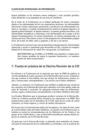 fueron definidos en los términos menos ambiguos y más sencillos posibles.
Cada definición va acompañada de una lista de sinónimos.
En la fecha de la Conferencia ya se habían publicado los tomos correspon-
dientes a las enfermedades de las vías respiratorias inferiores, las enfermedades
infecciosas (virales, bacterianas, parasitarias y micóticas) y las enfermedades car-
díacas y vasculares, y estaban en preparación los relativos al aparato digestivo; al
aparato genital femenino; al aparato urinario y al aparato genital masculino; a las
enfermedades metabólicas y endocrinas; a las enfermedades de la sangre y de los
órganos hematopoyéticos; al sistema inmunitario, al sistema osteomuscular y al
sistema nervioso. Para futuros tomos se han propuesto las enfermedades psiquiá-
tricas, de la piel, de oídos, nariz y garganta, y del ojo y sus anexos.
La Conferencia reconoció que una nomenclatura internacional de enfermedades
autorizada y actual es importante para desarrollar la CIE y mejorar la compara-
bilidad de la información de salud. Por consiguiente, la Conferencia
RECOMENDÓ que la OMS y el CIOMS sean alentados a sondear posi-
bles formas rentables de lograr la oportuna finalización y el manteni-
miento de dicha nomenclatura.
7. Puesta en práctica de la Décima Revisión de la CIE
Se informó a la Conferencia de la intención que tiene la OMS de publicar la
versión detallada de cuatro caracteres de la Décima Revisión en tres volúmenes:
uno que contiene la lista tabular, otro que incluye las definiciones, normas, re-
glas e instrucciones correspondientes, y un tercero con el índice alfabético.
Además, se comunicó a la Conferencia que también se publicará una versión de
tres caracteres de la Décima Revisión que contendrá, en la lista tabular, todas las
notas de inclusión y exclusión. Se agregarán asimismo todas las definiciones,
normas, reglas e instrucciones correspondientes y un índice alfabético abreviado.
Los Estados Miembros que se propongan producir versiones de la Décima Re-
visión en el idioma nacional deben comunicar sus intenciones a la OMS. Ésta
proporcionará copias de los borradores de la CIE, tanto de tres como de cuatro
caracteres, en forma impresa y a través de medios electrónicos.
Por lo que toca a la presentación gráfica de las páginas y los tipos de letra, tanto
de la lista tabular como del índice alfabético, se aseguró a la Conferencia que se
tendrán en cuenta las recomendaciones de los Directores de los Centros y las
quejas de los codificadores, y que se hará todo lo posible por mejorar dichos as-
pectos en relación con la Novena Revisión.
Al igual que con la Novena Revisión, se pretende crear materiales de instruc-
ción para la reorientación de los codificadores ya formados, con la ayuda de los
CLASIFICACIÓN INTERNACIONAL DE ENFERMEDADES
26
 