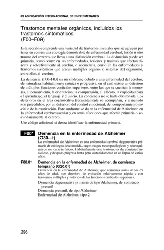 Trastornos mentales orgánicos, incluidos los
trastornos sintomáticos
(F00–F09)
Esta sección comprende una variedad de trastornos mentales que se agrupan por
tener en común una etiología demostrable de enfermedad cerebral, lesión u otro
trauma del cerebro que lleva a una disfunción cerebral. La disfunción puede ser
primaria, como ocurre en las enfermedades, lesiones y traumas que afectan di-
recta y selectivamente al cerebro, o secundaria, como en las enfermedades y
trastornos sistémicos que atacan múltiples órganos o sistemas del organismo,
entre ellos el cerebro.
La demencia (F00–F03) es un síndrome debido a una enfermedad del cerebro,
de naturaleza habitualmente crónica o progresiva, en el cual existe un deterioro
de múltiples funciones corticales superiores, entre las que se cuentan la memo-
ria, el pensamiento, la orientación, la comprensión, el cálculo, la capacidad para
el aprendizaje, el lenguaje y el juicio. La conciencia no se halla obnubilada. Los
deterioros en el área cognoscitiva frecuentemente se acompañan, y a menudo
son precedidos, por un deterioro del control emocional, del comportamiento so-
cial o de la motivación. Este síndrome se da en la enfermedad de Alzheimer, en
la enfermedad cerebrovascular y en otras afecciones que afectan primaria o se-
cundariamente al cerebro.
Use código adicional si desea identificar la enfermedad primaria.
F00* Demencia en la enfermedad de Alzheimer
(G30.–†)
La enfermedad de Alzheimer es una enfermedad cerebral degenerativa pri-
maria de etiología desconocida, cuyos rasgos neuropatológicos y neuroquí-
micos son característicos. Habitualmente este trastorno es de comienzo in-
sidioso, y después progresa lenta pero sostenidamente en un lapso de varios
años.
F00.0* Demencia en la enfermedad de Alzheimer, de comienzo
temprano (G30.0†)
Demencia en la enfermedad de Alzheimer, que comienza antes de los 65
años de edad, con deterioro de evolución relativamente rápida y con
trastornos múltiples y notorios de las funciones corticales superiores.
Demencia degenerativa primaria de tipo Alzheimer, de comienzo
presenil
Demencia presenil, de tipo Alzheimer
Enfermedad de Alzheimer, tipo 2
CLASIFICACIÓN INTERNACIONAL DE ENFERMEDADES
296
 