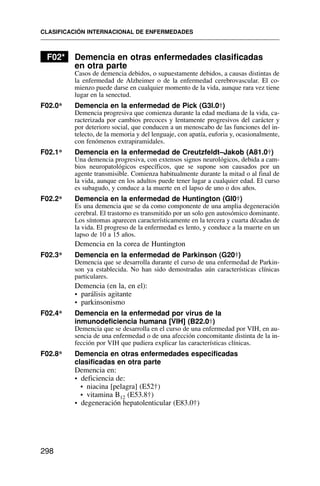 F02* Demencia en otras enfermedades clasificadas
en otra parte
Casos de demencia debidos, o supuestamente debidos, a causas distintas de
la enfermedad de Alzheimer o de la enfermedad cerebrovascular. El co-
mienzo puede darse en cualquier momento de la vida, aunque rara vez tiene
lugar en la senectud.
F02.0* Demencia en la enfermedad de Pick (G3l.0†)
Demencia progresiva que comienza durante la edad mediana de la vida, ca-
racterizada por cambios precoces y lentamente progresivos del carácter y
por deterioro social, que conducen a un menoscabo de las funciones del in-
telecto, de la memoria y del lenguaje, con apatía, euforia y, ocasionalmente,
con fenómenos extrapiramidales.
F02.1* Demencia en la enfermedad de Creutzfeldt–Jakob (A81.0†)
Una demencia progresiva, con extensos signos neurológicos, debida a cam-
bios neuropatológicos específicos, que se supone son causados por un
agente transmisible. Comienza habitualmente durante la mitad o al final de
la vida, aunque en los adultos puede tener lugar a cualquier edad. El curso
es subagudo, y conduce a la muerte en el lapso de uno o dos años.
F02.2* Demencia en la enfermedad de Huntington (Gl0†)
Es una demencia que se da como componente de una amplia degeneración
cerebral. El trastorno es transmitido por un solo gen autosómico dominante.
Los síntomas aparecen característicamente en la tercera y cuarta décadas de
la vida. El progreso de la enfermedad es lento, y conduce a la muerte en un
lapso de 10 a 15 años.
Demencia en la corea de Huntington
F02.3* Demencia en la enfermedad de Parkinson (G20†)
Demencia que se desarrolla durante el curso de una enfermedad de Parkin-
son ya establecida. No han sido demostradas aún características clínicas
particulares.
Demencia (en la, en el):
• parálisis agitante
• parkinsonismo
F02.4* Demencia en la enfermedad por virus de la
inmunodeficiencia humana [VIH] (B22.0†)
Demencia que se desarrolla en el curso de una enfermedad por VIH, en au-
sencia de una enfermedad o de una afección concomitante distinta de la in-
fección por VIH que pudiera explicar las características clínicas.
F02.8* Demencia en otras enfermedades especificadas
clasificadas en otra parte
Demencia en:
• deficiencia de:
• niacina [pelagra] (E52†)
• vitamina B12 (E53.8†)
• degeneración hepatolenticular (E83.0†)
CLASIFICACIÓN INTERNACIONAL DE ENFERMEDADES
298
 