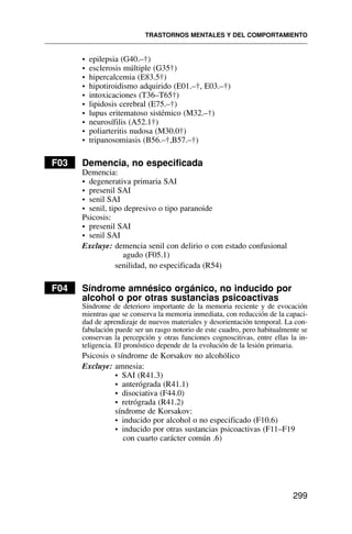 • epilepsia (G40.–†)
• esclerosis múltiple (G35†)
• hipercalcemia (E83.5†)
• hipotiroidismo adquirido (E01.–†, E03.–†)
• intoxicaciones (T36–T65†)
• lipidosis cerebral (E75.–†)
• lupus eritematoso sistémico (M32.–†)
• neurosífilis (A52.1†)
• poliarteritis nudosa (M30.0†)
• tripanosomiasis (B56.–†,B57.–†)
F03 Demencia, no especificada
Demencia:
• degenerativa primaria SAI
• presenil SAI
• senil SAI
• senil, tipo depresivo o tipo paranoide
Psicosis:
• presenil SAI
• senil SAI
Excluye: demencia senil con delirio o con estado confusional
agudo (F05.1)
senilidad, no especificada (R54)
F04 Síndrome amnésico orgánico, no inducido por
alcohol o por otras sustancias psicoactivas
Síndrome de deterioro importante de la memoria reciente y de evocación
mientras que se conserva la memoria inmediata, con reducción de la capaci-
dad de aprendizaje de nuevos materiales y desorientación temporal. La con-
fabulación puede ser un rasgo notorio de este cuadro, pero habitualmente se
conservan la percepción y otras funciones cognoscitivas, entre ellas la in-
teligencia. El pronóstico depende de la evolución de la lesión primaria.
Psicosis o síndrome de Korsakov no alcohólico
Excluye: amnesia:
• SAI (R41.3)
• anterógrada (R41.1)
• disociativa (F44.0)
• retrógrada (R41.2)
síndrome de Korsakov:
• inducido por alcohol o no especificado (F10.6)
• inducido por otras sustancias psicoactivas (F11–F19
con cuarto carácter común .6)
TRASTORNOS MENTALES Y DEL COMPORTAMIENTO
299
 