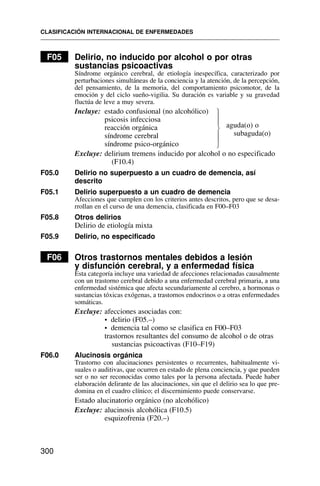 F05 Delirio, no inducido por alcohol o por otras
sustancias psicoactivas
Síndrome orgánico cerebral, de etiología inespecífica, caracterizado por
perturbaciones simultáneas de la conciencia y la atención, de la percepción,
del pensamiento, de la memoria, del comportamiento psicomotor, de la
emoción y del ciclo sueño-vigilia. Su duración es variable y su gravedad
fluctúa de leve a muy severa.
Incluye: estado confusional (no alcohólico)
psicosis infecciosa
reacción orgánica
síndrome cerebral
síndrome psico-orgánico
Excluye: delirium tremens inducido por alcohol o no especificado
(F10.4)
F05.0 Delirio no superpuesto a un cuadro de demencia, así
descrito
F05.1 Delirio superpuesto a un cuadro de demencia
Afecciones que cumplen con los criterios antes descritos, pero que se desa-
rrollan en el curso de una demencia, clasificada en F00–F03
F05.8 Otros delirios
Delirio de etiología mixta
F05.9 Delirio, no especificado
F06 Otros trastornos mentales debidos a lesión
y disfunción cerebral, y a enfermedad física
Esta categoría incluye una variedad de afecciones relacionadas causalmente
con un trastorno cerebral debido a una enfermedad cerebral primaria, a una
enfermedad sistémica que afecta secundariamente al cerebro, a hormonas o
sustancias tóxicas exógenas, a trastornos endocrinos o a otras enfermedades
somáticas.
Excluye: afecciones asociadas con:
• delirio (F05.–)
• demencia tal como se clasifica en F00–F03
trastornos resultantes del consumo de alcohol o de otras
sustancias psicoactivas (F10–F19)
F06.0 Alucinosis orgánica
Trastorno con alucinaciones persistentes o recurrentes, habitualmente vi-
suales o auditivas, que ocurren en estado de plena conciencia, y que pueden
ser o no ser reconocidas como tales por la persona afectada. Puede haber
elaboración delirante de las alucinaciones, sin que el delirio sea lo que pre-
domina en el cuadro clínico; el discernimiento puede conservarse.
Estado alucinatorio orgánico (no alcohólico)
Excluye: alucinosis alcohólica (F10.5)
esquizofrenia (F20.–)
CLASIFICACIÓN INTERNACIONAL DE ENFERMEDADES
300
⎫
⎪
⎪
⎬
⎪
⎪
⎭
aguda(o) o
subaguda(o)
 
