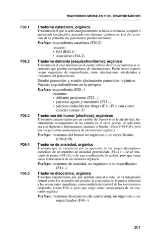 F06.1 Trastorno catatónico, orgánico
Trastorno en el que la actividad psicomotriz se halla disminuida (estupor) o
aumentada (excitación), asociado con síntomas catatónicos. Los dos extre-
mos de la perturbación psicomotriz pueden alternarse.
Excluye: esquizofrenia catatónica (F20.2)
estupor:
• SAI (R40.1)
• disociativo (F44.2)
F06.2 Trastorno delirante [esquizofreniforme], orgánico
Trastorno en el cual dominan en el cuadro clínico delirios persistentes o re-
currentes que pueden acompañarse de alucinaciones. Puede haber algunos
rasgos sugerentes de esquizofrenia, como alucinaciones estrafalarias y
trastornos del pensamiento.
Estados paranoides y estados alucinatorios paranoides orgánicos
Psicosis esquizofreniforme en la epilepsia
Excluye: esquizofrenia (F20.–)
trastorno:
• delirante persistente (F22.–)
• psicótico agudo y transitorio (F23.–)
• psicótico inducido por drogas (F11–F19, con cuarto
carácter común .5)
F06.3 Trastornos del humor [afectivos], orgánicos
Trastornos caracterizados por un cambio del humor o de la afectividad, ha-
bitualmente acompañados de un cambio en el nivel general de actividad,
sea éste depresivo, hipomaníaco, maníaco o bipolar (véase F30–F38), pero
que surgen como consecuencia de un trastorno orgánico.
Excluye: trastornos del humor no orgánicos o no especificados
(F30–F39)
F06.4 Trastorno de ansiedad, orgánico
Trastorno que se caracteriza por la aparición de los rasgos descriptivos
esenciales de un trastorno de ansiedad generalizada (F41.1), o de un tras-
torno de pánico (F41.0), o de una combinación de ambos, pero que surge
como consecuencia de un trastorno orgánico.
Excluye: trastornos de ansiedad, no orgánicos o no especificados
(F41.–)
F06.5 Trastorno disociativo, orgánico
Trastorno caracterizado por una pérdida parcial o total de la integración
normal entre los recuerdos del pasado, la conciencia de la propia identidad
y las sensaciones inmediatas, como también del control de los movimientos
corporales (véase F44.–), pero que surge como consecuencia de un tras-
torno orgánico.
Excluye: trastornos disociativos [de conversión], no orgánicos o no
especificados (F44.–)
TRASTORNOS MENTALES Y DEL COMPORTAMIENTO
301
 