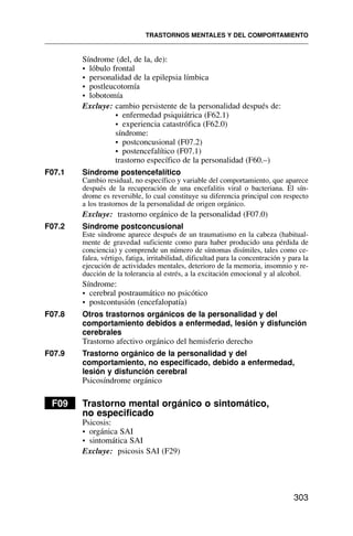 Síndrome (del, de la, de):
• lóbulo frontal
• personalidad de la epilepsia límbica
• postleucotomía
• lobotomía
Excluye: cambio persistente de la personalidad después de:
• enfermedad psiquiátrica (F62.1)
• experiencia catastrófica (F62.0)
síndrome:
• postconcusional (F07.2)
• postencefalítico (F07.1)
trastorno específico de la personalidad (F60.–)
F07.1 Síndrome postencefalítico
Cambio residual, no específico y variable del comportamiento, que aparece
después de la recuperación de una encefalitis viral o bacteriana. El sín-
drome es reversible, lo cual constituye su diferencia principal con respecto
a los trastornos de la personalidad de origen orgánico.
Excluye: trastorno orgánico de la personalidad (F07.0)
F07.2 Síndrome postconcusional
Este síndrome aparece después de un traumatismo en la cabeza (habitual-
mente de gravedad suficiente como para haber producido una pérdida de
conciencia) y comprende un número de síntomas disímiles, tales como ce-
falea, vértigo, fatiga, irritabilidad, dificultad para la concentración y para la
ejecución de actividades mentales, deterioro de la memoria, insomnio y re-
ducción de la tolerancia al estrés, a la excitación emocional y al alcohol.
Síndrome:
• cerebral postraumático no psicótico
• postcontusión (encefalopatía)
F07.8 Otros trastornos orgánicos de la personalidad y del
comportamiento debidos a enfermedad, lesión y disfunción
cerebrales
Trastorno afectivo orgánico del hemisferio derecho
F07.9 Trastorno orgánico de la personalidad y del
comportamiento, no especificado, debido a enfermedad,
lesión y disfunción cerebral
Psicosíndrome orgánico
F09 Trastorno mental orgánico o sintomático,
no especificado
Psicosis:
• orgánica SAI
• sintomática SAI
Excluye: psicosis SAI (F29)
TRASTORNOS MENTALES Y DEL COMPORTAMIENTO
303
 