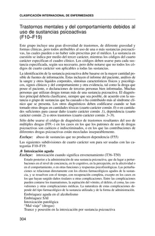 Trastornos mentales y del comportamiento debidos al
uso de sustancias psicoactivas
(F10–F19)
Este grupo incluye una gran diversidad de trastornos, de diferente gravedad y
formas clínicas, pero todos atribuibles al uso de una o más sustancias psicoacti-
vas, las cuales pueden o no haber sido prescritas por el médico. La sustancia en
cuestión se indica por medio del tercer carácter, mientras los códigos del cuarto
carácter especifican el cuadro clínico. Los códigos deben usarse para cada sus-
tancia especificada, según sea necesario, pero debe notarse que no todos los có-
digos de cuarto carácter son aplicables a todas las sustancias.
La identificación de la sustancia psicoactiva debe basarse en la mayor cantidad po-
sible de fuentes de información. Estas incluyen el informe del paciente, análisis de
la sangre y otros líquidos corporales, síntomas característicos físicos y psicológi-
cos, signos clínicos y del comportamiento y otra evidencia, tal como la droga que
posee el paciente, o declaraciones de terceras personas bien informadas. Muchas
personas que utilizan drogas toman más de una sustancia psicoactiva. El diagnós-
tico principal debería clasificarse, siempre que sea posible, de acuerdo con la sus-
tancia o grupo de sustancias que ha causado o ha contribuido más al síndrome clí-
nico que se presenta. Los otros diagnósticos deben codificarse cuando se han
tomado otras drogas en cantidades tóxicas (cuarto carácter común .0) o en cantida-
des suficientes para causar daño (cuarto carácter común .1), dependencia (cuarto
carácter común .2) u otros trastornos (cuarto carácter común .3–.9).
Sólo debe usarse el código de diagnóstico de trastornos resultantes del uso de
múltiples drogas (Fl9.–) en los casos en los que los patrones de uso de drogas
psicoactivas son caóticos e indiscriminados, o en los que las contribuciones de
diferentes drogas psicoactivas están mezcladas inseparablemente.
Excluye: abuso de sustancias que no producen dependencia (F55)
Las siguientes subdivisiones de cuarto carácter son para ser usadas con las ca-
tegorías F10–F19:
.0 Intoxicación aguda
Excluye: intoxicación cuando significa envenenamiento (T36–T50)
Estado posterior a la administración de una sustancia psicoactiva, que da lugar a pertur-
baciones en el nivel de conciencia, en lo cognitivo, en la percepción, en la afectividad o
en el comportamiento, o en otras funciones y respuestas psicofisiológicas. Las perturba-
ciones se relacionan directamente con los efectos farmacológicos agudos de la sustan-
cia, y se resuelven con el tiempo, con recuperación completa, excepto en los casos en
los que hayan surgido daños tisulares u otras complicaciones. Entre las complicaciones
pueden contarse los traumatismos, la aspiración del vómito, el delirio, el coma, las con-
vulsiones y otras complicaciones médicas. La naturaleza de estas complicaciones de-
pende del tipo farmacológico de la sustancia utilizada y de la forma de administración.
Embriaguez aguda en el alcoholismo
Embriaguez SAI
Intoxicación patológica
“Mal viaje” (drogas)
Trance y posesión en la intoxicación por sustancia psicoactiva
CLASIFICACIÓN INTERNACIONAL DE ENFERMEDADES
304
 