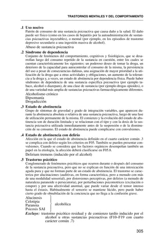 .1 Uso nocivo
Patrón de consumo de una sustancia psicoactiva que causa daño a la salud. El daño
puede ser físico (como en los casos de hepatitis por la autoadministración de sustan-
cias psicoactivas inyectables), o mental (por ejemplo, en los episodios de trastorno
depresivo secundario a una ingestión masiva de alcohol).
Abuso de sustancia psicoactiva
.2 Síndrome de dependencia
Conjunto de fenómenos del comportamiento, cognitivos y fisiológicos, que se desa-
rrollan luego del consumo repetido de la sustancia en cuestión, entre los cuales se
cuentan característicamente los siguientes: un poderoso deseo de tomar la droga, un
deterioro de la capacidad para autocontrolar el consumo de la misma, la persistencia
del uso a pesar de consecuencias dañinas, una asignación de mayor prioridad a la uti-
lización de la droga que a otras actividades y obligaciones, un aumento de la toleran-
cia a la droga y, a veces, un estado de abstinencia por dependencia física. Puede haber
síndromes de dependencia de una sustancia específica psicoactiva (por ejemplo ta-
baco, alcohol o diazepam), de una clase de sustancia (por ejemplo drogas opioides), o
de una variedad más amplia de sustancias psicoactivas farmacológicamente diferentes.
Alcoholismo crónico
Dipsomanía
Drogadicción
.3 Estado de abstinencia
Grupo de síntomas de gravedad y grado de integración variables, que aparecen du-
rante la abstinencia absoluta o relativa de una sustancia psicoactiva, luego de una fase
de utilización permanente de la misma. El comienzo y la evolución del estado de abs-
tinencia son de duración limitada y se relacionan con el tipo y con la dosis de la sus-
tancia psicoactiva utilizada inmediatamente antes de la suspensión o de la disminu-
ción de su consumo. El estado de abstinencia puede complicarse con convulsiones.
.4 Estado de abstinencia con delirio
Afección en la que el estado de abstinencia definido en el cuarto carácter común .3
se complica con delirio según los criterios en F05. También se pueden presentar con-
vulsiones. Cuando se considera que los factores orgánicos desempeñan también un
papel en la etiología, la afección deberá clasificarse en F05.8.
Delirium tremens (inducido por el alcohol)
.5 Trastorno psicótico
Conglomerado de fenómenos psicóticos que ocurren durante o después del consumo
de la sustancia psicoactiva, pero que no se explican en función de una intoxicación
aguda pura y que no forman parte de un estado de abstinencia. El trastorno se carac-
teriza por alucinaciones (auditivas, en forma característica, pero a menudo con más
de una modalidad sensorial), por distorsiones perceptivas, por delirios (a menudo de
naturaleza paranoide o persecutoria), por perturbaciones psicomotrices (excitación o
estupor) y por una afectividad anormal, que puede variar desde el temor intenso
hasta el éxtasis. Habitualmente el sensorio se mantiene lúcido, pero puede haber
cierto grado de obnubilación de la conciencia que no llega a la confusión grave.
Alucinosis
Celotipia
alcohólica
Paranoia
Psicosis SAI
Excluye: trastorno psicótico residual y de comienzo tardío inducido por el
alcohol u otras sustancias psicoactivas (F10–F19 con cuarto
carácter común .7)
TRASTORNOS MENTALES Y DEL COMPORTAMIENTO
305
⎫
⎪
⎬
⎪
⎭
 