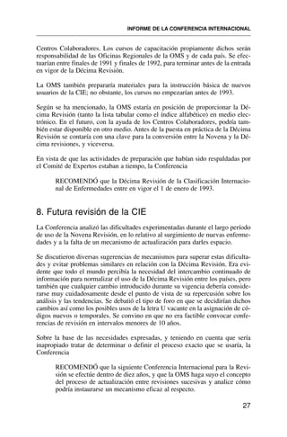 Centros Colaboradores. Los cursos de capacitación propiamente dichos serán
responsabilidad de las Oficinas Regionales de la OMS y de cada país. Se efec-
tuarían entre finales de 1991 y finales de 1992, para terminar antes de la entrada
en vigor de la Décima Revisión.
La OMS también prepararía materiales para la instrucción básica de nuevos
usuarios de la CIE; no obstante, los cursos no empezarían antes de 1993.
Según se ha mencionado, la OMS estaría en posición de proporcionar la Dé-
cima Revisión (tanto la lista tabular como el índice alfabético) en medio elec-
trónico. En el futuro, con la ayuda de los Centros Colaboradores, podría tam-
bién estar disponible en otro medio. Antes de la puesta en práctica de la Décima
Revisión se contaría con una clave para la conversión entre la Novena y la Dé-
cima revisiones, y viceversa.
En vista de que las actividades de preparación que habían sido respaldadas por
el Comité de Expertos estaban a tiempo, la Conferencia
RECOMENDÓ que la Décima Revisión de la Clasificación Internacio-
nal de Enfermedades entre en vigor el 1 de enero de 1993.
8. Futura revisión de la CIE
La Conferencia analizó las dificultades experimentadas durante el largo período
de uso de la Novena Revisión, en lo relativo al surgimiento de nuevas enferme-
dades y a la falta de un mecanismo de actualización para darles espacio.
Se discutieron diversas sugerencias de mecanismos para superar estas dificulta-
des y evitar problemas similares en relación con la Décima Revisión. Era evi-
dente que todo el mundo percibía la necesidad del intercambio continuado de
información para normalizar el uso de la Décima Revisión entre los países, pero
también que cualquier cambio introducido durante su vigencia debería conside-
rarse muy cuidadosamente desde el punto de vista de su repercusión sobre los
análisis y las tendencias. Se debatió el tipo de foro en que se decidirían dichos
cambios así como los posibles usos de la letra U vacante en la asignación de có-
digos nuevos o temporales. Se convino en que no era factible convocar confe-
rencias de revisión en intervalos menores de 10 años.
Sobre la base de las necesidades expresadas, y teniendo en cuenta que sería
inapropiado tratar de determinar o definir el proceso exacto que se usaría, la
Conferencia
RECOMENDÓ que la siguiente Conferencia Internacional para la Revi-
sión se efectúe dentro de diez años, y que la OMS haga suyo el concepto
del proceso de actualización entre revisiones sucesivas y analice cómo
podría instaurarse un mecanismo eficaz al respecto.
27
INFORME DE LA CONFERENCIA INTERNACIONAL
 