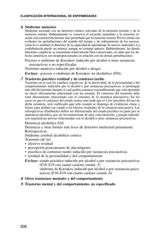 .6 Síndrome amnésico
Síndrome asociado con un deterioro crónico relevante de la memoria reciente y de la
memoria remota. Habitualmente se conserva el recuerdo inmediato y la memoria re-
ciente está característicamente más perturbada que la memoria remota. Por lo común son
evidentes las perturbaciones del sentido del tiempo y de ordenamiento de los sucesos,
como lo es también el deterioro de la capacidad de aprendizaje de nuevos materiales. La
confabulación puede ser notoria, aunque no siempre aparece. Habitualmente, las demás
funciones cognitivas se encuentran relativamente bien conservadas, en tanto que los de-
fectos amnésicos son desproporcionados en relación con las demás perturbaciones.
Psicosis o síndrome de Korsakov inducido por alcohol u otras sustancias
psicoactivas o no especificadas
Trastorno amnésico inducido por alcohol o drogas
Excluye: psicosis o síndrome de Korsakov no alcohólico (F04)
.7 Trastorno psicótico residual y de comienzo tardío
Trastorno en el cual los cambios cognitivos, de la afectividad, de la personalidad o del
comportamiento inducidos por el alcohol o por sustancias psicoactivas, se prolongan
más allá del período durante el cual podría asumirse razonablemente que está operando
un efecto directamente relacionado con las mismas. El comienzo del trastorno debe
estar directamente relacionado con el consumo de la sustancia psicoactiva. En los
casos en que el comienzo del estado ocurra más tarde que el o los episodios del uso de
dicha sustancia, será codificado aquí sólo cuando se disponga de evidencias claras y
firmes para atribuir ese estado a los efectos residuales de la sustancia psicoactiva. Las
retrospectivas (flashbacks) deben ser diferenciadas del estado psicótico en parte por su
naturaleza episódica, por ser frecuentemente de muy corta duración, y porque reprodu-
cen experiencias previas relacionadas con el alcohol u otras sustancias psicoactivas.
Demencia alcohólica SAI
Demencia y otras formas más leves de deterioro intelectual permanente
Retrospectivas
Síndrome cerebral alcohólico crónico
Trastorno (de la):
• afectivo residual
• percepción postconsumo de alucinógenos
• psicótico de comienzo tardío inducido por sustancias psicoactivas
• residual de la personalidad y del comportamiento
Excluye: estado psicótico inducido por alcohol o por sustancias psicoactivas
(F10–F19 con cuarto carácter común .5)
síndrome de Korsakov inducido por alcohol o por sustancias psico-
activas (F10–F19 con cuarto carácter común .6)
.8 Otros trastornos mentales y del comportamiento
.9 Trastorno mental y del comportamiento, no especificado
CLASIFICACIÓN INTERNACIONAL DE ENFERMEDADES
306
 