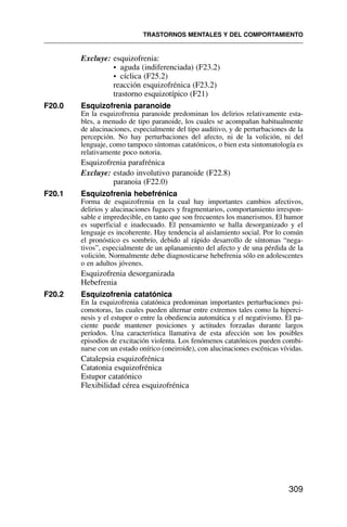 Excluye: esquizofrenia:
• aguda (indiferenciada) (F23.2)
• cíclica (F25.2)
reacción esquizofrénica (F23.2)
trastorno esquizotípico (F21)
F20.0 Esquizofrenia paranoide
En la esquizofrenia paranoide predominan los delirios relativamente esta-
bles, a menudo de tipo paranoide, los cuales se acompañan habitualmente
de alucinaciones, especialmente del tipo auditivo, y de perturbaciones de la
percepción. No hay perturbaciones del afecto, ni de la volición, ni del
lenguaje, como tampoco síntomas catatónicos, o bien esta sintomatología es
relativamente poco notoria.
Esquizofrenia parafrénica
Excluye: estado involutivo paranoide (F22.8)
paranoia (F22.0)
F20.1 Esquizofrenia hebefrénica
Forma de esquizofrenia en la cual hay importantes cambios afectivos,
delirios y alucinaciones fugaces y fragmentarios, comportamiento irrespon-
sable e impredecible, en tanto que son frecuentes los manerismos. El humor
es superficial e inadecuado. El pensamiento se halla desorganizado y el
lenguaje es incoherente. Hay tendencia al aislamiento social. Por lo común
el pronóstico es sombrío, debido al rápido desarrollo de síntomas “nega-
tivos”, especialmente de un aplanamiento del afecto y de una pérdida de la
volición. Normalmente debe diagnosticarse hebefrenia sólo en adolescentes
o en adultos jóvenes.
Esquizofrenia desorganizada
Hebefrenia
F20.2 Esquizofrenia catatónica
En la esquizofrenia catatónica predominan importantes perturbaciones psi-
comotoras, las cuales pueden alternar entre extremos tales como la hiperci-
nesis y el estupor o entre la obediencia automática y el negativismo. El pa-
ciente puede mantener posiciones y actitudes forzadas durante largos
períodos. Una característica llamativa de esta afección son los posibles
episodios de excitación violenta. Los fenómenos catatónicos pueden combi-
narse con un estado onírico (oneiroide), con alucinaciones escénicas vívidas.
Catalepsia esquizofrénica
Catatonia esquizofrénica
Estupor catatónico
Flexibilidad cérea esquizofrénica
TRASTORNOS MENTALES Y DEL COMPORTAMIENTO
309
 