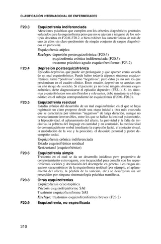 F20.3 Esquizofrenia indiferenciada
Afecciones psicóticas que cumplen con los criterios diagnósticos generales
señalados para la esquizofrenia pero que no se ajustan a ninguno de los sub-
tipos descritos en F20.0–F20.2, o bien exhiben las características de más de
uno de ellos sin claro predominio de ningún conjunto de rasgos diagnósti-
cos en particular.
Esquizofrenia atípica
Excluye: depresión postesquizofrénica (F20.4)
esquizofrenia crónica indiferenciada (F20.5)
trastorno psicótico agudo esquizofreniforme (F23.2)
F20.4 Depresión postesquizofrénica
Episodio depresivo, que puede ser prolongado y que aparece como secuela
de un mal esquizofrénico. Puede haber todavía algunos síntomas esquizo-
frénicos, tanto “positivos” como “negativos”, pero éstos ya no son los que
predominan en el cuadro clínico. Estos estados depresivos se asocian con
un alto riesgo de suicidio. Si el paciente ya no tiene ningún síntoma esqui-
zofrénico, debe diagnosticarse el episodio depresivo (F32.–). Si los sínto-
mas esquizofrénicos son aún floridos y relevantes, debe mantenerse el diag-
nóstico en el subtipo correspondiente de esquizofrenia (F20.0–F20.3).
F20.5 Esquizofrenia residual
Estadio crónico del desarrollo de un mal esquizofrénico en el que se haya
registrado un claro progreso desde una etapa inicial a otra más avanzada
que se caracteriza por síntomas “negativos” de larga duración, aunque no
necesariamente irreversibles, entre los que se hallan la lentitud psicomotriz,
la hipoactividad, el aplanamiento del afecto, la pasividad y la falta de ini-
ciativa, la pobreza del lenguaje en cantidad y en contenido, la mediocridad
de comunicación no verbal (mediante la expresión facial, el contacto visual,
la modulación de la voz y la posición), el descuido personal y pobre de-
sempeño social.
Esquizofrenia crónica indiferenciada
Estado esquizofrénico residual
Restzustand (esquizofrénico)
F20.6 Esquizofrenia simple
Trastorno en el cual se da un desarrollo insidioso pero progresivo de
comportamiento extravagante, con incapacidad para cumplir con los reque-
rimientos sociales y declinación del desempeño en general. Los rasgos ne-
gativos característicos de la esquizofrenia residual (por ejemplo, el aplana-
miento del afecto, la pérdida de la volición, etc.) se desarrollan sin ser
precedidos por ninguna sintomatología psicótica manifiesta.
F20.8 Otras esquizofrenias
Esquizofrenia cenestopática
Psicosis esquizofreniforme SAI
Trastorno esquizofreniforme SAI
Excluye: trastornos esquizofreniformes breves (F23.2)
F20.9 Esquizofrenia, no especificada
CLASIFICACIÓN INTERNACIONAL DE ENFERMEDADES
310
 