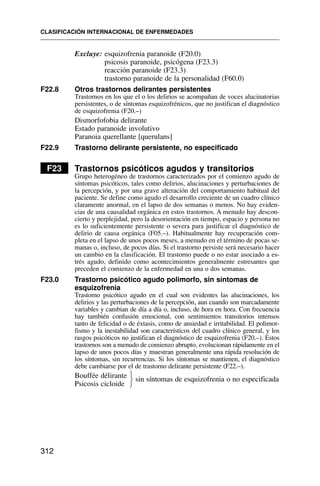 Excluye: esquizofrenia paranoide (F20.0)
psicosis paranoide, psicógena (F23.3)
reacción paranoide (F23.3)
trastorno paranoide de la personalidad (F60.0)
F22.8 Otros trastornos delirantes persistentes
Trastornos en los que el o los delirios se acompañan de voces alucinatorias
persistentes, o de síntomas esquizofrénicos, que no justifican el diagnóstico
de esquizofrenia (F20.–)
Dismorfofobia delirante
Estado paranoide involutivo
Paranoia querellante [querulans]
F22.9 Trastorno delirante persistente, no especificado
F23 Trastornos psicóticos agudos y transitorios
Grupo heterogéneo de trastornos caracterizados por el comienzo agudo de
síntomas psicóticos, tales como delirios, alucinaciones y perturbaciones de
la percepción, y por una grave alteración del comportamiento habitual del
paciente. Se define como agudo el desarrollo creciente de un cuadro clínico
claramente anormal, en el lapso de dos semanas o menos. No hay eviden-
cias de una causalidad orgánica en estos trastornos. A menudo hay descon-
cierto y perplejidad, pero la desorientación en tiempo, espacio y persona no
es lo suficientemente persistente o severa para justificar el diagnóstico de
delirio de causa orgánica (F05.–). Habitualmente hay recuperación com-
pleta en el lapso de unos pocos meses, a menudo en el término de pocas se-
manas o, incluso, de pocos días. Si el trastorno persiste será necesario hacer
un cambio en la clasificación. El trastorno puede o no estar asociado a es-
trés agudo, definido como acontecimientos generalmente estresantes que
preceden el comienzo de la enfermedad en una o dos semanas.
F23.0 Trastorno psicótico agudo polimorfo, sin síntomas de
esquizofrenia
Trastorno psicótico agudo en el cual son evidentes las alucinaciones, los
delirios y las perturbaciones de la percepción, aun cuando son marcadamente
variables y cambian de día a día o, incluso, de hora en hora. Con frecuencia
hay también confusión emocional, con sentimientos transitorios intensos
tanto de felicidad o de éxtasis, como de ansiedad e irritabilidad. El polimor-
fismo y la inestabilidad son característicos del cuadro clínico general, y los
rasgos psicóticos no justifican el diagnóstico de esquizofrenia (F20.–). Estos
trastornos son a menudo de comienzo abrupto, evolucionan rápidamente en el
lapso de unos pocos días y muestran generalmente una rápida resolución de
los síntomas, sin recurrencias. Si los síntomas se mantienen, el diagnóstico
debe cambiarse por el de trastorno delirante persistente (F22.–).
Bouffée délirante sin síntomas de esquizofrenia o no especificada
Psicosis cicloide
CLASIFICACIÓN INTERNACIONAL DE ENFERMEDADES
312
⎫
⎬
⎭
 