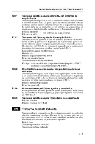F23.1 Trastorno psicótico agudo polimorfo, con síntomas de
esquizofrenia
Trastorno psicótico agudo en el cual se presenta el cuadro clínico polimorfo
e inestable descrito en F23.0, pero a pesar de esta inestabilidad, se hacen
evidentes también algunos síntomas típicos de la esquizofrenia durante
la mayor parte de su evolución. Si los síntomas de esquizofrenia se
mantienen, el diagnóstico debe cambiarse por el de esquizofrenia (F20.–)
Bouffée délirante con síntomas de esquizofrenia
Psicosis cicloide
F23.2 Trastorno psicótico agudo de tipo esquizofrénico
Trastorno psicótico agudo en el que los síntomas psicóticos son relativa-
mente estables y justifican el diagnóstico de esquizofrenia, pero de du-
ración inferior a un mes. Tampoco aparecen los rasgos polimorfos e inesta-
bles descritos en F23.0. Si los síntomas de esquizofrenia se mantienen, el
diagnóstico debe cambiarse por el de esquizofrenia (F20.–).
Esquizofrenia aguda (indiferenciada)
Onirofrenia
Psicosis esquizofreniforme breve
Reacción esquizofrénica
Trastorno esquizofreniforme breve
Excluye: trastorno delirante [esquizofreniforme] orgánico (F06.2)
trastorno esquizofreniforme SAI (F20.8)
F23.3 Otro trastorno psicótico agudo, con predominio de ideas
delirantes
Trastorno psicótico agudo cuyos rasgos clínicos principales son los delirios
o las alucinaciones relativamente estables, que no justifican el diagnóstico
de esquizofrenia (F20–.). Si los delirios se mantienen, el diagnóstico debe
cambiarse por el de trastorno delirante persistente (F22.–).
Psicosis paranoide psicógena
Reacción paranoide
F23.8 Otros trastornos psicóticos agudos y transitorios
Cualesquiera otros trastornos psicóticos agudos especificados, en los cuales
no haya evidencia de causa orgánica, y que no justifiquen su clasificación
en F23.0–F23.3.
F23.9 Trastorno psicótico agudo y transitorio, no especificado
Psicosis reactiva
Psicosis reactiva breve SAI
F24 Trastorno delirante inducido
Trastorno delirante compartido por dos o más personas, entre las cuales hay
vínculos emocionales estrechos. Sólo una de las personas sufre un ver-
dadero trastorno psicótico; en la o las otras, los delirios son inducidos, y ha-
bitualmente ceden cuando las personas son separadas.
Folie à deux
Trastorno paranoide inducido
Trastorno psicótico inducido
TRASTORNOS MENTALES Y DEL COMPORTAMIENTO
313
⎫
⎬
⎭
 