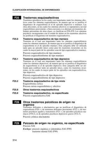 F25 Trastornos esquizoafectivos
Trastornos episódicos en los cuales son importantes tanto los síntomas afec-
tivos como los síntomas esquizofrénicos, de manera que no se justifica el
diagnóstico de esquizofrenia ni el de episodio depresivo o maníaco. Las
otras afecciones, en las cuales los síntomas afectivos se superponen a un mal
esquizofrénico preexistente, o bien coexisten o se alternan con trastornos de-
lirantes persistentes de otras clases, se clasifican en F20–F29. Los síntomas
psicóticos incongruentes con el estado de ánimo en los trastornos afectivos
no justifican el diagnóstico de trastorno esquizoafectivo.
F25.0 Trastorno esquizoafectivo de tipo maníaco
Trastorno en el cual son importantes tanto los síntomas esquizofrénicos
como los síntomas maníacos, de manera que no se justifica el diagnóstico de
esquizofrenia ni el de episodio maníaco. Esta categoría debe ser utilizada
tanto para un episodio único como para los trastornos recurrentes en los
cuales la mayor parte de los episodios sean de tipo esquizoafectivo maníaco.
Psicosis esquizoafectiva de tipo maníaco
Psicosis esquizofreniforme de tipo maníaco
F25.1 Trastorno esquizoafectivo de tipo depresivo
Trastorno en el cual son importantes tanto los síntomas esquizofrénicos
como los síntomas depresivos, de manera que no se justifica el diagnóstico
de esquizofrenia ni el de episodio depresivo. Esta categoría debe ser uti-
lizada para codificar tanto un episodio único, como los trastornos recur-
rentes, en los cuales la mayor parte de los episodios son esquizoafectivos,
tipo depresivo.
Psicosis esquizoafectiva de tipo depresivo
Psicosis esquizofreniforme de tipo depresivo
F25.2 Trastorno esquizoafectivo de tipo mixto
Esquizofrenia cíclica
Psicosis mixta esquizofrénica y afectiva
F25.8 Otros trastornos esquizoafectivos
F25.9 Trastorno esquizoafectivo, no especificado
Psicosis esquizoafectiva SAI
F28 Otros trastornos psicóticos de origen no
orgánico
Trastornos delirantes o alucinatorios que no justifican el diagnóstico de
esquizofrenia (F20.–), de trastornos delirantes persistentes (F22.–), de tras-
tornos psicóticos agudos y transitorios (F23.–), de episodios psicóticos ma-
níacos (F30.2), ni de episodios psicóticos depresivos graves (F32.3).
Psicosis crónica alucinatoria
F29 Psicosis de origen no orgánico, no especificada
Psicosis SAI
Excluye: psicosis orgánica o sintomática SAI (F09)
trastorno mental SAI (F99)
CLASIFICACIÓN INTERNACIONAL DE ENFERMEDADES
314
 