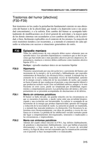 Trastornos del humor [afectivos]
(F30–F39)
Son trastornos en los cuales la perturbación fundamental consiste en una altera-
ción del humor o de la afectividad, que tiende a la depresión (con o sin ansie-
dad concomitante), o a la euforia. Este cambio del humor se acompaña habi-
tualmente de modificaciones en el nivel general de actividad, y la mayor parte
de los demás síntomas son secundarios a esos cambios del ánimo y de la activi-
dad, o bien, fácilmente explicables en el contexto de los mismos. La mayoría de
estos trastornos tienden a ser recurrentes, y a menudo el comienzo de cada epi-
sodio se relaciona con sucesos o situaciones generadores de estrés.
F30 Episodio maníaco
Todas las subdivisiones de esta categoría deben usarse solamente para un
episodio único. Los episodios hipomaníacos o maníacos que se den en per-
sonas que han tenido uno o más episodios afectivos previos (depresivos, hi-
pomaníacos, maníacos o mixtos) deben codificarse como trastorno afectivo
bipolar (F31.–).
Incluye: episodio maníaco único en un trastorno bipolar
F30.0 Hipomanía
Trastorno caracterizado por una elevación leve y persistente del humor, por
incremento de la energía y de la actividad y, habitualmente, por marcados
sentimientos de bienestar y de eficiencia física y mental. A menudo hay in-
cremento de la sociabilidad, locuacidad, exceso de familiaridad, aumento
de la energía sexual y reducción de las necesidades de sueño, aun cuando
no hasta el punto de que conduzcan al paciente a una interrupción laboral o
que produzcan rechazo social. Esta sociabilidad eufórica, aunque es lo más
frecuente en estos casos, puede ser remplazada por irritabilidad, engrei-
miento y comportamiento grosero. Las perturbaciones del ánimo y del com-
portamiento no se presentan acompañadas de alucinaciones ni de delirios.
F30.1 Manía sin síntomas psicóticos
El humor se halla elevado, sin guardar relación con las circunstancias en
que se encuentra el paciente, y puede variar entre una jovialidad despreo-
cupada y una excitación casi incontrolable. La euforia se acompaña de un
incremento de la energía que produce hiperactividad, apremio del lenguaje
y reducción de la necesidad de sueño. La atención no puede ser mantenida,
y a menudo hay marcada tendencia a la distracción. Con frecuencia la au-
toestima crece desmesuradamente, con ideas de grandeza y exceso de con-
fianza en sí mismo. La pérdida de las inhibiciones sociales normales puede
dar lugar a comportamientos desvergonzados, temerarios o inadecuados a
las circunstancias, e improcedentes.
F30.2 Manía con síntomas psicóticos
Además del cuadro clínico descrito en F30.1, hay delirios (habitualmente,
de grandeza) o alucinaciones (habitualmente, voces que hablan al paciente
directamente), o bien ocurre que la excitación, el exceso de actividad
motriz y la fuga de ideas son tan extremados que la comunicación corriente
con el paciente se hace incomprensible o es inalcanzable.
TRASTORNOS MENTALES Y DEL COMPORTAMIENTO
315
 