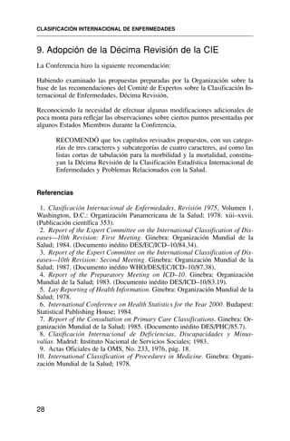 9. Adopción de la Décima Revisión de la CIE
La Conferencia hizo la siguiente recomendación:
Habiendo examinado las propuestas preparadas por la Organización sobre la
base de las recomendaciones del Comité de Expertos sobre la Clasificación In-
ternacional de Enfermedades, Décima Revisión,
Reconociendo la necesidad de efectuar algunas modificaciones adicionales de
poca monta para reflejar las observaciones sobre ciertos puntos presentadas por
algunos Estados Miembros durante la Conferencia,
RECOMENDÓ que los capítulos revisados propuestos, con sus catego-
rías de tres caracteres y subcategorías de cuatro caracteres, así como las
listas cortas de tabulación para la morbilidad y la mortalidad, constitu-
yan la Décima Revisión de la Clasificación Estadística Internacional de
Enfermedades y Problemas Relacionados con la Salud.
Referencias
1. Clasificación Internacional de Enfermedades, Revisión 1975, Volumen 1.
Washington, D.C.: Organización Panamericana de la Salud; 1978: xiii–xxvii.
(Publicación científica 353).
2. Report of the Expert Committee on the International Classification of Dis-
eases—10th Revision: First Meeting. Ginebra: Organización Mundial de la
Salud; 1984. (Documento inédito DES/EC/ICD–10/84.34).
3. Report of the Expert Committee on the International Classification of Dis-
eases—10th Revision: Second Meeting. Ginebra: Organización Mundial de la
Salud; 1987. (Documento inédito WHO/DES/EC/ICD–10/87.38).
4. Report of the Preparatory Meeting on ICD–10. Ginebra: Organización
Mundial de la Salud; 1983. (Documento inédito DES/ICD–10/83.19).
5. Lay Reporting of Health Information. Ginebra: Organización Mundial de la
Salud; 1978.
6. International Conference on Health Statistics for the Year 2000. Budapest:
Statistical Publishing House; 1984.
7. Report of the Consultation on Primary Care Classifications. Ginebra: Or-
ganización Mundial de la Salud; 1985. (Documento inédito DES/PHC/85.7).
8. Clasificación Internacional de Deficiencias, Discapacidades y Minus-
valías. Madrid: Instituto Nacional de Servicios Sociales; 1983.
9. Actas Oficiales de la OMS, No. 233, 1976, pág. 18.
10. International Classification of Procedures in Medicine. Ginebra: Organi-
zación Mundial de la Salud; 1978.
CLASIFICACIÓN INTERNACIONAL DE ENFERMEDADES
28
 