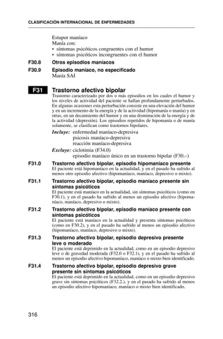 Estupor maníaco
Manía con:
• síntomas psicóticos congruentes con el humor
• síntomas psicóticos incongruentes con el humor
F30.8 Otros episodios maníacos
F30.9 Episodio maníaco, no especificado
Manía SAI
F31 Trastorno afectivo bipolar
Trastorno caracterizado por dos o más episodios en los cuales el humor y
los niveles de actividad del paciente se hallan profundamente perturbados.
En algunas ocasiones esta perturbación consiste en una elevación del humor
y en un incremento de la energía y de la actividad (hipomanía o manía) y en
otras, en un decaimiento del humor y en una disminución de la energía y de
la actividad (depresión). Los episodios repetidos de hipomanía o de manía
solamente, se clasifican como trastornos bipolares.
Incluye: enfermedad maníaco-depresiva
psicosis maníaco-depresiva
reacción maníaco-depresiva
Excluye: ciclotimia (F34.0)
episodio maníaco único en un trastorno bipolar (F30.–)
F31.0 Trastorno afectivo bipolar, episodio hipomaníaco presente
El paciente está hipomaníaco en la actualidad, y en el pasado ha sufrido al
menos otro episodio afectivo (hipomaníaco, maníaco, depresivo o mixto).
F31.1 Trastorno afectivo bipolar, episodio maníaco presente sin
síntomas psicóticos
El paciente está maníaco en la actualidad, sin síntomas psicóticos (como en
F30.1), y en el pasado ha sufrido al menos un episodio afectivo (hipoma-
níaco, maníaco, depresivo o mixto).
F31.2 Trastorno afectivo bipolar, episodio maníaco presente con
síntomas psicóticos
El paciente está maníaco en la actualidad y presenta síntomas psicóticos
(como en F30.2), y en el pasado ha sufrido al menos un episodio afectivo
(hipomaníaco, maníaco, depresivo o mixto).
F31.3 Trastorno afectivo bipolar, episodio depresivo presente
leve o moderado
El paciente está deprimido en la actualidad, como en un episodio depresivo
leve o de gravedad moderada (F32.0 o F32.1), y en el pasado ha sufrido al
menos un episodio afectivo hipomaníaco, maníaco o mixto bien identificado.
F31.4 Trastorno afectivo bipolar, episodio depresivo grave
presente sin síntomas psicóticos
El paciente está deprimido en la actualidad, como en un episodio depresivo
grave sin síntomas psicóticos (F32.2.), y en el pasado ha sufrido al menos
un episodio afectivo hipomaníaco, maníaco o mixto bien identificado.
CLASIFICACIÓN INTERNACIONAL DE ENFERMEDADES
316
 