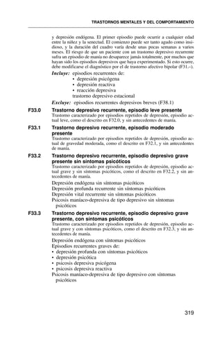 y depresión endógena. El primer episodio puede ocurrir a cualquier edad
entre la niñez y la senectud. El comienzo puede ser tanto agudo como insi-
dioso, y la duración del cuadro varía desde unas pocas semanas a varios
meses. El riesgo de que un paciente con un trastorno depresivo recurrente
sufra un episodio de manía no desaparece jamás totalmente, por muchos que
hayan sido los episodios depresivos que haya experimentado. Si esto ocurre,
debe modificarse el diagnóstico por el de trastorno afectivo bipolar (F31.–).
Incluye: episodios recurrentes de:
• depresión psicógena
• depresión reactiva
• reacción depresiva
trastorno depresivo estacional
Excluye: episodios recurrentes depresivos breves (F38.1)
F33.0 Trastorno depresivo recurrente, episodio leve presente
Trastorno caracterizado por episodios repetidos de depresión, episodio ac-
tual leve, como el descrito en F32.0, y sin antecedentes de manía.
F33.1 Trastorno depresivo recurrente, episodio moderado
presente
Trastorno caracterizado por episodios repetidos de depresión, episodio ac-
tual de gravedad moderada, como el descrito en F32.1, y sin antecedentes
de manía.
F33.2 Trastorno depresivo recurrente, episodio depresivo grave
presente sin síntomas psicóticos
Trastorno caracterizado por episodios repetidos de depresión, episodio ac-
tual grave y sin síntomas psicóticos, como el descrito en F32.2, y sin an-
tecedentes de manía.
Depresión endógena sin síntomas psicóticos
Depresión profunda recurrente sin síntomas psicóticos
Depresión vital recurrente sin síntomas psicóticos
Psicosis maníaco-depresiva de tipo depresivo sin síntomas
psicóticos
F33.3 Trastorno depresivo recurrente, episodio depresivo grave
presente, con síntomas psicóticos
Trastorno caracterizado por episodios repetidos de depresión, episodio ac-
tual grave y con síntomas psicóticos, como el descrito en F32.3, y sin an-
tecedentes de manía.
Depresión endógena con síntomas psicóticos
Episodios recurrentes graves de:
• depresión profunda con síntomas psicóticos
• depresión psicótica
• psicosis depresiva psicógena
• psicosis depresiva reactiva
Psicosis maníaco-depresiva de tipo depresivo con síntomas
psicóticos
TRASTORNOS MENTALES Y DEL COMPORTAMIENTO
319
 