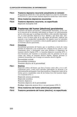 F33.4 Trastorno depresivo recurrente actualmente en remisión
El paciente ha sufrido dos o más episodios depresivos como los clasificados
en F33.0–F33.3, pero no tiene síntomas depresivos desde hace varios meses.
F33.8 Otros trastornos depresivos recurrentes
F33.9 Trastorno depresivo recurrente, no especificado
Depresión monopolar SAI
F34 Trastornos del humor [afectivos] persistentes
Trastornos del humor persistentes y habitualmente fluctuantes, en los cua-
les la mayoría de los episodios individuales no llegan a ser suficientemente
graves como para que se justifique describirlos como episodios hipomanía-
cos, ni como episodios depresivos leves. Debido a que duran años, afec-
tando a veces la mayor parte de la vida adulta del paciente, implican una
angustia y una incapacidad considerables. En algunos casos los episodios
maníacos o depresivos recurrentes o únicos pueden aparecer superpuestos a
un trastorno afectivo persistente.
F34.0 Ciclotimia
Inestabilidad persistente del humor, que se manifiesta a través de varios
períodos de depresión y de excitación leve, ninguno de los cuales es sufi-
cientemente grave o prolongado como para justificar el diagnóstico de
trastorno afectivo bipolar (F31.–) o trastorno depresivo recurrente (F33.–).
Con frecuencia este trastorno se encuentra entre los parientes de los pa-
cientes que sufren un trastorno afectivo bipolar. Algunas personas ci-
clotímicas desarrollan con el tiempo un trastorno afectivo bipolar.
Personalidad cicloide
Personalidad ciclotímica
Trastorno afectivo de la personalidad
F34.1 Distimia
Depresión crónica del humor, que dura al menos varios años y no es sufi-
cientemente grave, o bien cuyos episodios individuales no alcanzan a ser
suficientemente prolongados como para justificar el diagnóstico tanto de las
formas graves y moderadas como de las formas leves del trastorno depre-
sivo recurrente (F33.–).
Depresión ansiosa persistente
Depresión neurótica
Neurosis depresiva
Trastorno depresivo de la personalidad
Excluye: depresión ansiosa (leve o no persistente) (F41.2)
F34.8 Otros trastornos del humor [afectivos] persistentes
F34.9 Trastorno persistente del humor [afectivo], no especificado
CLASIFICACIÓN INTERNACIONAL DE ENFERMEDADES
320
 