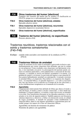 F38 Otros trastornos del humor [afectivos]
Cualquier otro trastorno del humor que no justifica su clasificación en
F30–F34, porque no es suficientemente grave o duradero.
F38.0 Otros trastornos del humor [afectivos], aislados
Episodio afectivo mixto
F38.1 Otros trastornos del humor [afectivos], recurrentes
Episodios depresivos recurrentes breves
F38.8 Otros trastornos del humor [afectivos], especificados
F39 Trastorno del humor [afectivo], no especificado
Psicosis afectiva SAI
Trastornos neuróticos, trastornos relacionados con el
estrés y trastornos somatomorfos
(F40–F48)
Excluye: cuando están asociados con trastornos de la conducta en F91.–
(F92.8)
F40 Trastornos fóbicos de ansiedad
Grupo de trastornos en los cuales la ansiedad es provocada exclusiva o pre-
dominantemente por ciertas situaciones bien definidas, que por lo común
no son peligrosas. Como resultado, estas situaciones son típicamente evita-
das, o son soportadas con pavor. La preocupación del paciente puede cen-
trarse en síntomas particulares, como palpitaciones o sensación de desvane-
cimiento, y a menudo se asocia con temores secundarios a la muerte, a la
pérdida de control y a la locura. La previsión del ingreso a una situación fó-
bica genera habitualmente ansiedad con anticipación. A menudo coexisten
la ansiedad fóbica y la depresión. Para definir si se requieren dos diagnós-
ticos —la ansiedad fóbica y el episodio depresivo— o si sólo es necesario
uno, hay que basarse en la evolución en el tiempo de las dos afecciones y
en las consideraciones terapéuticas en el momento de la consulta.
F40.0 Agorafobia
Conglomerado relativamente bien definido de fobias que abarca el miedo a
salir del hogar, el miedo a entrar a locales comerciales, a sitios donde hay
multitudes o a lugares públicos, o el miedo a viajar solo en tren, en ómnibus
o en avión. Una característica frecuente en los episodios anteriores y en los
actuales es la crisis de angustia (pánico). También aparecen con frecuencia
síntomas depresivos y obsesivos, y fobias a la interacción social, en calidad
de rasgos secundarios. A menudo los pacientes evitan notablemente la
situación fóbica, dado lo cual algunos agorafóbicos experimentan poca an-
siedad, porque son capaces de evitar sus situaciones fóbicas.
Agorafobia sin historia de trastornos de pánico
Trastorno de pánico con agorafobia
TRASTORNOS MENTALES Y DEL COMPORTAMIENTO
321
 