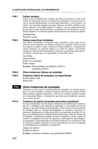 F40.1 Fobias sociales
Temor a ser escudriñado por la gente, que lleva al paciente a evitar situa-
ciones de interacción social. Las fobias más profundas a la interacción so-
cial se asocian habitualmente con una baja autoestima y con un temor a la
crítica. Los pacientes pueden presentar síntomas de rubor, temblor de las
manos, náuseas o necesidad urgente de orinar, y a veces están convencidos
de que una de estas manifestaciones secundarias de su ansiedad es su pro-
blema primario. Los síntomas pueden progresar hasta los ataques de pánico.
Antropofobia
Neurosis social
F40.2 Fobias específicas (aisladas)
Son fobias restringidas a situaciones muy específicas, tales como la cer-
canía de ciertos animales, las alturas, el trueno, la oscuridad, volar en avión,
los espacios cerrados, orinar o defecar en baños públicos, la ingestión de
ciertos alimentos, la atención dental o la visión de sangre o de heridas.
Aunque la situación desencadenante es discreta, su aparición puede provo-
car pánico, al igual que en la agorafobia o en la fobia social.
Acrofobia
Claustrofobia
Fobia a los animales
Fobia simple
Excluye: dismorfofobia (sin delirios) (F45.2)
nosofobia (F45.2)
F40.8 Otros trastornos fóbicos de ansiedad
F40.9 Trastorno fóbico de ansiedad, no especificado
Estado fóbico SAI
Fobia SAI
F41 Otros trastornos de ansiedad
Trastornos en los cuales la manifestación de ansiedad es el síntoma princi-
pal y no está restringida a ninguna situación específica del entorno. Puede
haber también síntomas depresivos y obsesivos, e incluso algunos elemen-
tos de ansiedad fóbica, a condición de que éstos sean claramente secunda-
rios o menos graves.
F41.0 Trastorno de pánico [ansiedad paroxística episódica]
El rasgo fundamental son los ataques recurrentes de ansiedad grave (pánico),
que no se restringen a una situación en particular o a un conjunto de circun-
stancias, y que por lo tanto son impredecibles. Como ocurre en otros trastornos
de ansiedad, entre los síntomas predominantes se cuentan el comienzo re-
pentino de palpitaciones, el dolor precordial, las sensaciones de asfixia, el vér-
tigo y los sentimientos de irrealidad (despersonalización y falta de vínculo con
la realidad). A menudo hay también un temor secundario a morir, a perder el
control o a enloquecer. La crisis de angustia no debe aparecer como diagnós-
tico principal si el paciente padece un trastorno depresivo en el período en que
se inician los ataques, dado que en esas circunstancias las crisis de angustia
son probablemente secundarias a la depresión.
Ataque de pánico
Estado de pánico
Excluye: trastorno de pánico con agorafobia (F40.0)
CLASIFICACIÓN INTERNACIONAL DE ENFERMEDADES
322
 