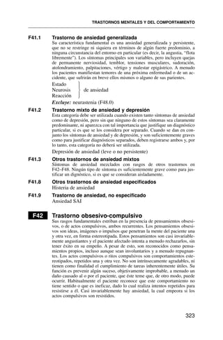 F41.1 Trastorno de ansiedad generalizada
Su característica fundamental es una ansiedad generalizada y persistente,
que no se restringe ni siquiera en términos de algún fuerte predominio, a
ninguna circunstancia del entorno en particular (es decir, la angustia, “flota
libremente”). Los síntomas principales son variables, pero incluyen quejas
de permanente nerviosidad, temblor, tensiones musculares, sudoración,
atolondramiento, palpitaciones, vértigo y malestar epigástrico. A menudo
los pacientes manifiestan temores de una próxima enfermedad o de un ac-
cidente, que sufrirán en breve ellos mismos o alguno de sus parientes.
Estado
Neurosis de ansiedad
Reacción
Excluye: neurastenia (F48.0)
F41.2 Trastorno mixto de ansiedad y depresión
Esta categoría debe ser utilizada cuando existen tanto síntomas de ansiedad
como de depresión, pero sin que ninguno de estos síntomas sea claramente
predominante, ni aparezca con tal importancia que justifique un diagnóstico
particular, si es que se los considera por separado. Cuando se dan en con-
junto los síntomas de ansiedad y de depresión, y son suficientemente graves
como para justificar diagnósticos separados, deben registrarse ambos y, por
lo tanto, esta categoría no deberá ser utilizada.
Depresión de ansiedad (leve o no persistente)
F41.3 Otros trastornos de ansiedad mixtos
Síntomas de ansiedad mezclados con rasgos de otros trastornos en
F42–F48. Ningún tipo de síntoma es suficientemente grave como para jus-
tificar un dignóstico, si es que se consideran aisladamente.
F41.8 Otros trastornos de ansiedad especificados
Histeria de ansiedad
F41.9 Trastorno de ansiedad, no especificado
Ansiedad SAI
F42 Trastorno obsesivo-compulsivo
Sus rasgos fundamentales estriban en la presencia de pensamientos obsesi-
vos, o de actos compulsivos, ambos recurrentes. Los pensamientos obsesi-
vos son ideas, imágenes o impulsos que penetran la mente del paciente una
y otra vez, en forma estereotipada. Estos pensamientos son casi invariable-
mente angustiantes y el paciente afectado intenta a menudo rechazarlos, sin
tener éxito en su empeño. A pesar de esto, son reconocidos como pensa-
mientos propios, incluso aunque sean involuntarios y a menudo repugnan-
tes. Los actos compulsivos o ritos compulsivos son comportamientos este-
reotipados, repetidos una y otra vez. No son intrínsecamente agradables, ni
tienen como finalidad el cumplimiento de tareas inherentemente útiles. Su
función es prevenir algún suceso, objetivamente improbable, a menudo un
daño causado al o por el paciente, que éste teme que, de otro modo, puede
ocurrir. Habitualmente el paciente reconoce que este comportamiento no
tiene sentido o que es ineficaz, dado lo cual realiza intentos repetidos para
resistirse a él. Casi invariablemente hay ansiedad, la cual empeora si los
actos compulsivos son resistidos.
TRASTORNOS MENTALES Y DEL COMPORTAMIENTO
323
⎫
⎪
⎬
⎪
⎭
 