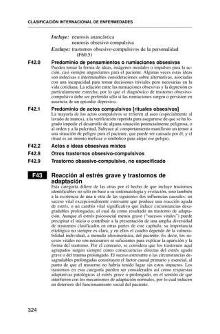 Incluye: neurosis anancástica
neurosis obsesivo-compulsiva
Excluye: trastornos obsesivo-compulsivos de la personalidad
(F60.5)
F42.0 Predominio de pensamientos o rumiaciones obsesivas
Pueden tomar la forma de ideas, imágenes mentales o impulsos para la ac-
ción, casi siempre angustiantes para el paciente. Algunas veces estas ideas
son indecisas e interminables consideraciones sobre alternativas, asociadas
con una incapacidad para tomar decisiones triviales pero necesarias en la
vida cotidiana. La relación entre las rumiaciones obsesivas y la depresión es
particularmente estrecha, por lo que el diagnóstico de trastorno obsesivo-
compulsivo debe ser preferido sólo si las rumiaciones surgen o persisten en
ausencia de un episodio depresivo.
F42.1 Predominio de actos compulsivos [rituales obsesivos]
La mayoría de los actos compulsivos se refieren al aseo (especialmente al
lavado de manos), a la verificación repetida para asegurarse de que se ha lo-
grado impedir el desarrollo de alguna situación potencialmente peligrosa, o
al orden y a la pulcritud. Subyace al comportamiento manifiesto un temor a
una situación de peligro para el paciente, que puede ser causada por él, y el
ritual es un intento ineficaz o simbólico para alejar ese peligro.
F42.2 Actos e ideas obsesivas mixtos
F42.8 Otros trastornos obsesivo-compulsivos
F42.9 Trastorno obsesivo-compulsivo, no especificado
F43 Reacción al estrés grave y trastornos de
adaptación
Esta categoría difiere de las otras por el hecho de que incluye trastornos
identificables no sólo en base a su sintomatología y evolución, sino también
a la existencia de una u otra de las siguientes dos influencias causales: un
suceso vital excepcionalmente estresante que produce una reacción aguda
de estrés, o un cambio vital significativo que induce circunstancias desa-
gradables prolongadas, el cual da como resultado un trastorno de adapta-
ción. Aunque el estrés psicosocial menos grave (“sucesos vitales”) puede
precipitar el inicio o contribuir a la presentación de una amplia diversidad
de trastornos clasificados en otras partes de este capítulo, su importancia
etiológica no siempre es clara, y en ellos el cuadro depende de la vulnera-
bilidad individual, a menudo idiosincrásica, del paciente. Es decir, los su-
cesos vitales no son necesarios ni suficientes para explicar la aparición y la
forma del trastorno. Por el contrario, se considera que los trastornos aquí
agrupados surgen siempre como consecuencias directas del estrés agudo
grave o del trauma prolongado. El suceso estresante o las circunstancias de-
sagradables prolongadas constituyen el factor causal primario y esencial, al
punto de que el trastorno no habría tenido lugar sin estos impactos. Los
trastornos en esta categoría pueden ser considerados así como respuestas
adaptativas patológicas al estrés grave o prolongado, en el sentido de que
interfieren con los mecanismos de adaptación normales, por lo cual inducen
un deterioro del funcionamiento social del paciente.
CLASIFICACIÓN INTERNACIONAL DE ENFERMEDADES
324
 
