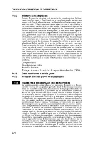 F43.2 Trastornos de adaptación
Estados de angustia subjetiva y de perturbación emocional, que habitual-
mente interfieren con el funcionamiento y con el desempeño sociales, que
surgen en la fase de adaptación a un cambio vital significativo o a un suceso
vital estresante. El factor estresante puede haber afectado la integridad de la
red de relaciones sociales de la persona (duelo, experiencias de separación),
puede haber alterado el sistema más amplio de sus fundamentos y valores
sociales (migración, condición de refugiados), o bien puede haber represen-
tado una transición o una crisis importante en su desarrollo (ingreso a la es-
cuela, paternidad, fracaso en la obtención de una meta personal esperada,
jubilación). La predisposición o la vulnerabilidad individual desempeñan un
papel importante en el riesgo de presentación y en la configuración de las
manifestaciones de los trastornos de adaptación, si bien se acepta que la
afección no habría surgido sin la acción del factor estresante. Las mani-
festaciones varían, incluyen depresión del humor, ansiedad o preocupación
(o una mezcla de ambas), sentimiento de incapacidad para arreglárselas,
para planificar el futuro o para continuar en la situación actual, como tam-
bién cierto grado de deterioro en la ejecución de la rutina diaria. Puede
haber rasgos de trastornos de la conducta asociados, especialmente en los
adolescentes. El rasgo predominante puede consistir en una reacción depre-
siva breve o prolongada o en una perturbación de otras emociones y de la
conducta.
Choque cultural
Hospitalismo en niños
Reacción de duelo
Excluye: trastorno de ansiedad de separación en la niñez (F93.0)
F43.8 Otras reacciones al estrés grave
F43.9 Reacción al estrés grave, no especificada
F44 Trastornos disociativos [de conversión]
La temática común compartida por los trastornos disociativos y de con-
versión consiste en una pérdida parcial o total de la integración normal
entre los recuerdos del pasado, la conciencia de la propia identidad y de
las sensaciones inmediatas, y el control de los movimientos corporales.
Todos los tipos de trastornos disociativos tienden a remitir después de
pocas semanas o meses, especialmente si su comienzo está asociado con
un suceso vital traumático. Si el inicio se asocia con problemas insolubles
o dificultades interpersonales, pueden desarrollarse trastornos más cróni-
cos, en especial parálisis y anestesias. Anteriormente estos trastornos se
clasificaban en diversos tipos de “histeria de conversión”. Se cree que son
de origen psicógeno y que se asocian estrechamente con sucesos traumá-
ticos, con problemas insolubles e intolerables o con perturbaciones de las
relaciones. A menudo los síntomas representan el concepto que el pa-
ciente tiene de las formas de manifestación de una enfermedad física. El
examen médico y los estudios no revelan ningún trastorno físico ni neu-
rológico. Además, hay evidencias de que la pérdida de la función es ex-
presión de conflictos o de necesidades emocionales. Los síntomas pueden
desarrollarse en estrecha asociación con el estrés psicológico, y a menudo
son de aparición brusca. Están incluidos aquí sólo los trastornos de las
funciones físicas que se hallan normalmente bajo control voluntario y la
pérdida de las sensaciones. Los trastornos que implican dolor y otras sen-
saciones físicas complejas, mediadas por el sistema nervioso autónomo,
se clasifican como trastorno de somatización (F45.0). Debe tenerse en
CLASIFICACIÓN INTERNACIONAL DE ENFERMEDADES
326
 