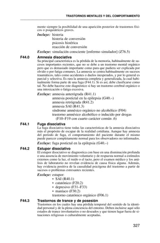 mente siempre la posibilidad de una aparición posterior de trastornos físi-
cos o psiquiátricos graves.
Incluye: histeria
histeria de conversión
psicosis histérica
reacción de conversión
Excluye: simulación consciente [enfermo simulador] (Z76.5)
F44.0 Amnesia disociativa
Su principal característica es la pérdida de la memoria, habitualmente de su-
cesos importantes recientes, que no se debe a un trastorno mental orgánico
pero que es demasiado importante como para que pudiera ser explicada por
olvido o por fatiga comunes. La amnesia se centra habitualmente en sucesos
traumáticos, tales como accidentes o duelos inesperados, y por lo general es
parcial y selectiva. Es rara la amnesia completa y generalizada, la cual habi-
tualmente forma parte de una fuga (F44.1). Si es así, debe clasificarse como
tal. No debe hacerse este diagnóstico si hay un trastorno cerebral orgánico o
una intoxicación o fatiga excesiva.
Excluye: amnesia anterógrada (R41.1)
amnesia postictal en la epilepsia (G40.–)
amnesia retrógrada (R41.2)
amnesia SAI (R41.3)
síndrome amnésico orgánico no alcohólico (F04)
trastorno amnésico alcohólico o inducido por drogas
(F10–F19 con cuarto carácter común .6)
F44.1 Fuga disociativa
La fuga disociativa tiene todas las características de la amnesia disociativa
más el propósito de escapar de la realidad cotidiana. Aunque hay amnesia
del período de fuga, el comportamiento del paciente durante el mismo
puede parecer completamente normal para los observadores no informados.
Excluye: fuga postictal en la epilepsia (G40.–)
F44.2 Estupor disociativo
El estupor disociativo se diagnostica con base en una disminución profunda
o una ausencia de movimiento voluntario y de respuesta normal a estímulos
externos como la luz, el ruido o el tacto, pero el examen médico y los aná-
lisis de laboratorio no revelan evidencia de causa física alguna. Además,
hay evidencia positiva de la causalidad psicógena del trastorno a partir de
sucesos o problemas estresantes recientes.
Excluye: estupor:
• SAI (R40.1)
• catatónico (F20.2)
• depresivo (F31–F33)
• maníaco (F30.2)
trastorno catatónico orgánico (F06.1)
F44.3 Trastornos de trance y de posesión
Trastornos en los cuales hay una pérdida temporal del sentido de la identi-
dad personal y de la plena conciencia del entorno. Deben incluirse aquí sólo
estados de trance involuntarios o no deseados y que tienen lugar fuera de si-
tuaciones religiosas o culturalmente aceptadas.
TRASTORNOS MENTALES Y DEL COMPORTAMIENTO
327
 