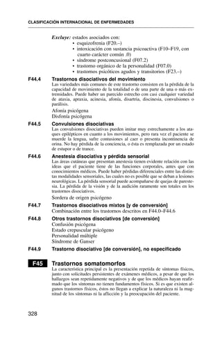 Excluye: estados asociados con:
• esquizofrenia (F20.–)
• intoxicación con sustancia psicoactiva (F10–F19, con
cuarto carácter común .0)
• síndrome postconcusional (F07.2)
• trastorno orgánico de la personalidad (F07.0)
• trastornos psicóticos agudos y transitorios (F23.–)
F44.4 Trastornos disociativos del movimiento
Las variedades más comunes de este trastorno consisten en la pérdida de la
capacidad de movimiento de la totalidad o de una parte de una o más ex-
tremidades. Puede haber un parecido estrecho con casi cualquier variedad
de ataxia, apraxia, acinesia, afonía, disartria, discinesia, convulsiones o
parálisis.
Afonía psicógena
Disfonía psicógena
F44.5 Convulsiones disociativas
Las convulsiones disociativas pueden imitar muy estrechamente a los ata-
ques epilépticos en cuanto a los movimientos, pero rara vez el paciente se
muerde la lengua, sufre contusiones al caer o presenta incontinencia de
orina. No hay pérdida de la conciencia, o ésta es remplazada por un estado
de estupor o de trance.
F44.6 Anestesia disociativa y pérdida sensorial
Las áreas cutáneas que presentan anestesia tienen evidente relación con las
ideas que el paciente tiene de las funciones corporales, antes que con
conocimientos médicos. Puede haber pérdidas diferenciales entre las distin-
tas modalidades sensoriales, las cuales no es posible que se deban a lesiones
neurológicas. La pérdida sensorial puede acompañarse de quejas de pareste-
sia. La pérdida de la visión y de la audición raramente son totales en los
trastornos disociativos.
Sordera de origen psicógeno
F44.7 Trastornos disociativos mixtos [y de conversión]
Combinación entre los trastornos descritos en F44.0–F44.6
F44.8 Otros trastornos disociativos [de conversión]
Confusión psicógena
Estado crepuscular psicógeno
Personalidad múltiple
Síndrome de Ganser
F44.9 Trastorno disociativo [de conversión], no especificado
F45 Trastornos somatomorfos
La característica principal es la presentación repetida de síntomas físicos,
junto con solicitudes persistentes de exámenes médicos, a pesar de que los
hallazgos sean repetidamente negativos y de que los médicos hayan reafir-
mado que los síntomas no tienen fundamentos físicos. Si es que existen al-
gunos trastornos físicos, éstos no llegan a explicar la naturaleza ni la mag-
nitud de los síntomas ni la aflicción y la preocupación del paciente.
CLASIFICACIÓN INTERNACIONAL DE ENFERMEDADES
328
 