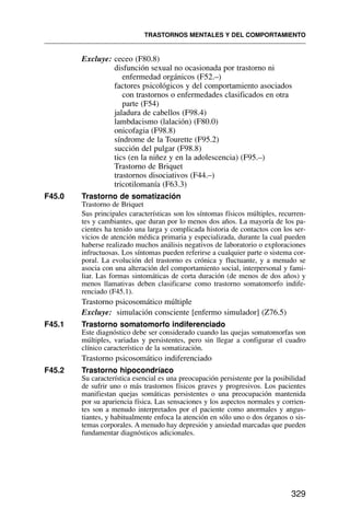 Excluye: ceceo (F80.8)
disfunción sexual no ocasionada por trastorno ni
enfermedad orgánicos (F52.–)
factores psicológicos y del comportamiento asociados
con trastornos o enfermedades clasificados en otra
parte (F54)
jaladura de cabellos (F98.4)
lambdacismo (lalación) (F80.0)
onicofagia (F98.8)
síndrome de la Tourette (F95.2)
succión del pulgar (F98.8)
tics (en la niñez y en la adolescencia) (F95.–)
Trastorno de Briquet
trastornos disociativos (F44.–)
tricotilomanía (F63.3)
F45.0 Trastorno de somatización
Trastorno de Briquet
Sus principales características son los síntomas físicos múltiples, recurren-
tes y cambiantes, que duran por lo menos dos años. La mayoría de los pa-
cientes ha tenido una larga y complicada historia de contactos con los ser-
vicios de atención médica primaria y especializada, durante la cual pueden
haberse realizado muchos análisis negativos de laboratorio o exploraciones
infructuosas. Los síntomas pueden referirse a cualquier parte o sistema cor-
poral. La evolución del trastorno es crónica y fluctuante, y a menudo se
asocia con una alteración del comportamiento social, interpersonal y fami-
liar. Las formas sintomáticas de corta duración (de menos de dos años) y
menos llamativas deben clasificarse como trastorno somatomorfo indife-
renciado (F45.1).
Trastorno psicosomático múltiple
Excluye: simulación consciente [enfermo simulador] (Z76.5)
F45.1 Trastorno somatomorfo indiferenciado
Este diagnóstico debe ser considerado cuando las quejas somatomorfas son
múltiples, variadas y persistentes, pero sin llegar a configurar el cuadro
clínico característico de la somatización.
Trastorno psicosomático indiferenciado
F45.2 Trastorno hipocondríaco
Su característica esencial es una preocupación persistente por la posibilidad
de sufrir uno o más trastornos físicos graves y progresivos. Los pacientes
manifiestan quejas somáticas persistentes o una preocupación mantenida
por su apariencia física. Las sensaciones y los aspectos normales y corrien-
tes son a menudo interpretados por el paciente como anormales y angus-
tiantes, y habitualmente enfoca la atención en sólo uno o dos órganos o sis-
temas corporales. A menudo hay depresión y ansiedad marcadas que pueden
fundamentar diagnósticos adicionales.
TRASTORNOS MENTALES Y DEL COMPORTAMIENTO
329
 