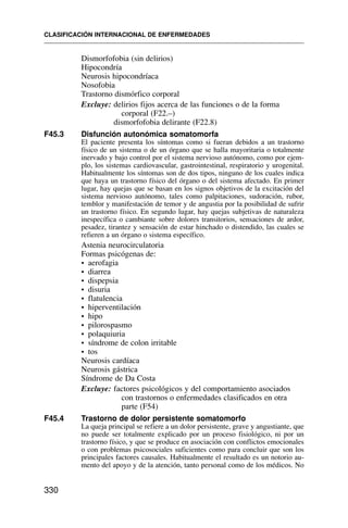 Dismorfofobia (sin delirios)
Hipocondría
Neurosis hipocondríaca
Nosofobia
Trastorno dismórfico corporal
Excluye: delirios fijos acerca de las funciones o de la forma
corporal (F22.–)
dismorfofobia delirante (F22.8)
F45.3 Disfunción autonómica somatomorfa
El paciente presenta los síntomas como si fueran debidos a un trastorno
físico de un sistema o de un órgano que se halla mayoritaria o totalmente
inervado y bajo control por el sistema nervioso autónomo, como por ejem-
plo, los sistemas cardiovascular, gastrointestinal, respiratorio y urogenital.
Habitualmente los síntomas son de dos tipos, ninguno de los cuales indica
que haya un trastorno físico del órgano o del sistema afectado. En primer
lugar, hay quejas que se basan en los signos objetivos de la excitación del
sistema nervioso autónomo, tales como palpitaciones, sudoración, rubor,
temblor y manifestación de temor y de angustia por la posibilidad de sufrir
un trastorno físico. En segundo lugar, hay quejas subjetivas de naturaleza
inespecífica o cambiante sobre dolores transitorios, sensaciones de ardor,
pesadez, tirantez y sensación de estar hinchado o distendido, las cuales se
refieren a un órgano o sistema específico.
Astenia neurocirculatoria
Formas psicógenas de:
• aerofagia
• diarrea
• dispepsia
• disuria
• flatulencia
• hiperventilación
• hipo
• pilorospasmo
• polaquiuria
• síndrome de colon irritable
• tos
Neurosis cardíaca
Neurosis gástrica
Síndrome de Da Costa
Excluye: factores psicológicos y del comportamiento asociados
con trastornos o enfermedades clasificados en otra
parte (F54)
F45.4 Trastorno de dolor persistente somatomorfo
La queja principal se refiere a un dolor persistente, grave y angustiante, que
no puede ser totalmente explicado por un proceso fisiológico, ni por un
trastorno físico, y que se produce en asociación con conflictos emocionales
o con problemas psicosociales suficientes como para concluir que son los
principales factores causales. Habitualmente el resultado es un notorio au-
mento del apoyo y de la atención, tanto personal como de los médicos. No
CLASIFICACIÓN INTERNACIONAL DE ENFERMEDADES
330
 