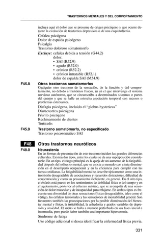 incluya aquí el dolor que se presume de origen psicógeno y que ocurre du-
rante la evolución de trastornos depresivos o de una esquizofrenia.
Cefalea psicógena
Dolor de espalda psicógeno
Psicalgia
Trastorno doloroso somatomorfo
Excluye: cefalea debida a tensión (G44.2)
dolor:
• SAI (R52.9)
• agudo (R52.0)
• crónico (R52.2)
• crónico intratable (R52.1)
dolor de espalda SAI (M54.9)
F45.8 Otros trastornos somatomorfos
Cualquier otro trastorno de la sensación, de la función y del compor-
tamiento, no debido a trastornos físicos, ni en el que intervenga el sistema
nervioso autónomo, que se circunscriba a determinados sistemas o partes
del cuerpo y que se halle en estrecha asociación temporal con sucesos o
problemas estresantes.
Disfagia psicógena, incluido el “globus hystericus”
Dismenorrea psicógena
Prurito psicógeno
Rechinamiento de dientes
Tortícolis
F45.9 Trastorno somatomorfo, no especificado
Trastorno psicosomático SAI
F48 Otros trastornos neuróticos
F48.0 Neurastenia
En las formas de presentación de este trastorno inciden las grandes diferencias
culturales. Existen dos tipos, entre los cuales se da una superposición conside-
rable. En un tipo, el rasgo principal es la queja de un aumento de la fatigabili-
dad después del esfuerzo mental, que se asocia a menudo con cierta disminu-
ción en el desempeño ocupacional y en la eficiencia para cumplir con las
tareas cotidianas. La fatigabilidad mental se describe típicamente como una in-
tromisión desagradable de asociaciones y recuerdos distractores, dificultad de
concentración y como un pensamiento ineficiente, en general. En el otro tipo,
el énfasis está puesto en los sentimientos de debilidad física o del cuerpo y en
el agotamiento, posterior al esfuerzo mínimo, que se acompaña de una sensa-
ción de dolor muscular y de incapacidad para relajarse. En ambos tipos es fre-
cuente una diversidad de otras sensaciones físicas desagradables, tales como el
vértigo, las cefaleas tensionales y las sensaciones de inestabilidad general. Son
frecuentes también las preocupaciones por la posible disminución del bienes-
tar mental y físico, la irritabilidad, la anhedonia y grados variables de depre-
sión y ansiedad. El sueño se halla a menudo perturbado en sus fases inicial e
intermedia, pero puede haber también una importante hipersomnia.
Síndrome de fatiga
Use código adicional si desea identificar la enfermedad física previa.
TRASTORNOS MENTALES Y DEL COMPORTAMIENTO
331
 
