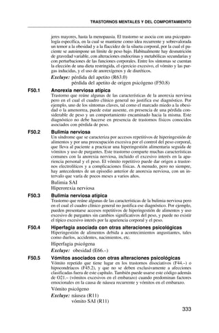 jeres mayores, hasta la menopausia. El trastorno se asocia con una psicopato-
logía específica, en la cual se mantiene como idea recurrente y sobrevalorada
un temor a la obesidad y a la flaccidez de la silueta corporal, por la cual el pa-
ciente se autoimpone un límite de peso bajo. Habitualmente hay desnutrición
de gravedad variable, con alteraciones endocrinas y metabólicas secundarias y
con perturbaciones de las funciones corporales. Entre los síntomas se cuentan
la elección de una dieta restringida, el ejercicio excesivo, el vómito y las pur-
gas inducidas, y el uso de anorexígenos y de diuréticos.
Excluye: pérdida del apetito (R63.0)
pérdida del apetito de origen psicógeno (F50.8)
F50.1 Anorexia nerviosa atípica
Trastorno que reúne algunas de las características de la anorexia nerviosa
pero en el cual el cuadro clínico general no justifica ese diagnóstico. Por
ejemplo, uno de los síntomas claves, tal como el marcado miedo a la obesi-
dad o la amenorrea, puede estar ausente, en presencia de una pérdida con-
siderable de peso y un comportamiento encaminado hacia la misma. Este
diagnóstico no debe hacerse en presencia de trastornos físicos conocidos
asociados con pérdida de peso.
F50.2 Bulimia nerviosa
Un síndrome que se caracteriza por accesos repetitivos de hiperingestión de
alimentos y por una preocupación excesiva por el control del peso corporal,
que lleva al paciente a practicar una hiperingestión alimentaria seguida de
vómitos y uso de purgantes. Este trastorno comparte muchas características
comunes con la anorexia nerviosa, incluido el excesivo interés en la apa-
riencia personal y el peso. El vómito repetitivo puede dar origen a trastor-
nos electrolíticos y a complicaciones físicas. A menudo, pero no siempre,
hay antecedentes de un episodio anterior de anorexia nerviosa, con un in-
tervalo que varía de pocos meses a varios años.
Bulimia SAI
Hiperorexia nerviosa
F50.3 Bulimia nerviosa atípica
Trastorno que reúne algunas de las características de la bulimia nerviosa pero
en el cual el cuadro clínico general no justifica ese diagnóstico. Por ejemplo,
pueden presentarse accesos repetitivos de hiperingestión de alimentos y uso
excesivo de purgantes sin cambios significativos del peso, y puede no existir
el típico excesivo interés por la apariencia corporal y el peso.
F50.4 Hiperfagia asociada con otras alteraciones psicológicas
Hiperingestión de alimentos debida a acontecimientos angustiantes, tales
como duelos, accidentes, nacimientos, etc.
Hiperfagia psicógena
Excluye: obesidad (E66.–)
F50.5 Vómitos asociados con otras alteraciones psicológicas
Vómito repetido que tiene lugar en los trastornos disociativos (F44.–) o
hipocondríacos (F45.2), y que no se deben exclusivamente a afecciones
clasificadas fuera de este capítulo. También puede usarse este código además
de O21.– (vómitos excesivos en el embarazo) cuando predominan factores
emocionales en la causa de náusea recurrente y vómitos en el embarazo.
Vómito psicógeno
Excluye: náusea (R11)
vómito SAI (R11)
TRASTORNOS MENTALES Y DEL COMPORTAMIENTO
333
 