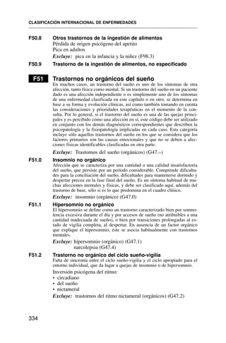 F50.8 Otros trastornos de la ingestión de alimentos
Pérdida de origen psicógeno del apetito
Pica en adultos
Excluye: pica en la infancia y la niñez (F98.3)
F50.9 Trastorno de la ingestión de alimentos, no especificado
F51 Trastornos no orgánicos del sueño
En muchos casos, un trastorno del sueño es uno de los síntomas de otra
afección, tanto física como mental. Si un trastorno del sueño en un paciente
dado es una afección independiente o es simplemente uno de los síntomas
de una enfermedad clasificada en este capítulo o en otro, se determina en
base a su forma y evolución clínicas, así como también tomando en cuenta
las consideraciones y prioridades terapéuticas en el momento de la con-
sulta. Por lo general, si el trastorno del sueño es una de las quejas princi-
pales y es percibido como una afección en sí, este código debe ser utilizado
en conjunto con los demás diagnósticos correspondientes que describen la
psicopatología y la fisiopatología implicadas en cada caso. Esta categoría
incluye sólo aquellos trastornos del sueño en los que se considera que los
factores primarios son las causas emocionales y que no se deben a afec-
ciones físicas identificables clasificadas en otra parte.
Excluye: Trastornos del sueño (orgánicos) (G47.–)
F51.0 Insomnio no orgánico
Afección que se caracteriza por una cantidad o una calidad insatisfactoria
del sueño, que persiste por un período considerable. Comprende dificulta-
des para la conciliación del sueño, dificultades para mantenerse dormido y
despertar precoz en la fase final del sueño. Es un síntoma habitual de mu-
chas afecciones mentales y físicas, y debe ser clasificado aquí, además del
trastorno de base, sólo si es lo que predomina en el cuadro clínico.
Excluye: insomnio (orgánico) (G47.0)
F51.1 Hipersomnio no orgánico
El hipersomnio se define como un trastorno caracterizado bien por somno-
lencia excesiva durante el día y por accesos de sueño (no atribuibles a una
cantidad inadecuada de sueño), o bien por transiciones prolongadas al es-
tado de vigilia completa, al despertar. En ausencia de un factor orgánico
que explique el hipersomnio, éste se asocia habitualmente con trastornos
mentales.
Excluye: hipersomnio (orgánico) (G47.1)
narcolepsia (G47.4)
F51.2 Trastorno no orgánico del ciclo sueño-vigilia
Falta de sincronía entre el ciclo sueño-vigilia y el ciclo apropiado para el
entorno individual, que da lugar a quejas de insomnio o de hipersomnio.
Inversión psicógena del ritmo:
• circadiano
• del sueño
• nictameral
Excluye: trastornos del ritmo nictameral (orgánicos) (G47.2)
CLASIFICACIÓN INTERNACIONAL DE ENFERMEDADES
334
 