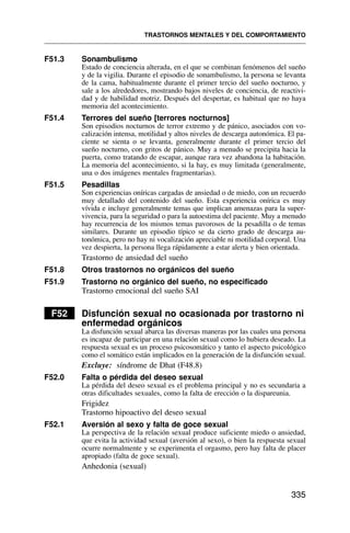 F51.3 Sonambulismo
Estado de conciencia alterada, en el que se combinan fenómenos del sueño
y de la vigilia. Durante el episodio de sonambulismo, la persona se levanta
de la cama, habitualmente durante el primer tercio del sueño nocturno, y
sale a los alrededores, mostrando bajos niveles de conciencia, de reactivi-
dad y de habilidad motriz. Después del despertar, es habitual que no haya
memoria del acontecimiento.
F51.4 Terrores del sueño [terrores nocturnos]
Son episodios nocturnos de terror extremo y de pánico, asociados con vo-
calización intensa, motilidad y altos niveles de descarga autonómica. El pa-
ciente se sienta o se levanta, generalmente durante el primer tercio del
sueño nocturno, con gritos de pánico. Muy a menudo se precipita hacia la
puerta, como tratando de escapar, aunque rara vez abandona la habitación.
La memoria del acontecimiento, si la hay, es muy limitada (generalmente,
una o dos imágenes mentales fragmentarias).
F51.5 Pesadillas
Son experiencias oníricas cargadas de ansiedad o de miedo, con un recuerdo
muy detallado del contenido del sueño. Esta experiencia onírica es muy
vívida e incluye generalmente temas que implican amenazas para la super-
vivencia, para la seguridad o para la autoestima del paciente. Muy a menudo
hay recurrencia de los mismos temas pavorosos de la pesadilla o de temas
similares. Durante un episodio típico se da cierto grado de descarga au-
tonómica, pero no hay ni vocalización apreciable ni motilidad corporal. Una
vez despierta, la persona llega rápidamente a estar alerta y bien orientada.
Trastorno de ansiedad del sueño
F51.8 Otros trastornos no orgánicos del sueño
F51.9 Trastorno no orgánico del sueño, no especificado
Trastorno emocional del sueño SAI
F52 Disfunción sexual no ocasionada por trastorno ni
enfermedad orgánicos
La disfunción sexual abarca las diversas maneras por las cuales una persona
es incapaz de participar en una relación sexual como lo hubiera deseado. La
respuesta sexual es un proceso psicosomático y tanto el aspecto psicológico
como el somático están implicados en la generación de la disfunción sexual.
Excluye: síndrome de Dhat (F48.8)
F52.0 Falta o pérdida del deseo sexual
La pérdida del deseo sexual es el problema principal y no es secundaria a
otras dificultades sexuales, como la falta de erección o la dispareunia.
Frigidez
Trastorno hipoactivo del deseo sexual
F52.1 Aversión al sexo y falta de goce sexual
La perspectiva de la relación sexual produce suficiente miedo o ansiedad,
que evita la actividad sexual (aversión al sexo), o bien la respuesta sexual
ocurre normalmente y se experimenta el orgasmo, pero hay falta de placer
apropiado (falta de goce sexual).
Anhedonia (sexual)
TRASTORNOS MENTALES Y DEL COMPORTAMIENTO
335
 