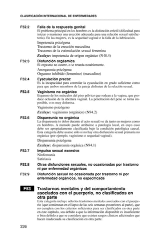 F52.2 Falla de la respuesta genital
El problema principal en los hombres es la disfunción eréctil (dificultad para
iniciar o mantener una erección adecuada para una relación sexual satisfac-
toria). En las mujeres, es la sequedad vaginal o la falla de la lubricación.
Impotencia psicógena
Trastorno de la erección masculina
Trastorno de la estimulación sexual femenina
Excluye: impotencia de origen orgánico (N48.4)
F52.3 Disfunción orgásmica
El orgasmo no ocurre, o se retarda notablemente.
Anorgasmia psicógena
Orgasmo inhibido (femenino) (masculino)
F52.4 Eyaculación precoz
Es la incapacidad para controlar la eyaculación en grado suficiente como
para que ambos miembros de la pareja disfruten de la relación sexual.
F52.5 Vaginismo no orgánico
Espasmo de los músculos del piso pélvico que rodean a la vagina, que pro-
duce oclusión de la abertura vaginal. La penetración del pene se torna im-
posible, o es muy dolorosa.
Vaginismo psicógeno
Excluye: vaginismo (orgánico) (N94.2)
F52.6 Dispareunia no orgánica
La dispareunia (o dolor durante el acto sexual) se da tanto en mujeres como
en hombres. A menudo puede atribuirse a patología local, en cuyo caso
debe ser apropiadamente clasificada bajo la condición patológica causal.
Esta categoría debe usarse sólo si no hay otra disfunción sexual primaria no
orgánica (por ejemplo, vaginismo o sequedad vaginal).
Dispareunia psicógena
Excluye: dispareunia orgánica (N94.1)
F52.7 Impulso sexual excesivo
Ninfomanía
Satiriasis
F52.8 Otras disfunciones sexuales, no ocasionadas por trastorno
ni por enfermedad orgánicos
F52.9 Disfunción sexual no ocasionada por trastorno ni por
enfermedad orgánicos, no especificada
F53 Trastornos mentales y del comportamiento
asociados con el puerperio, no clasificados en
otra parte
Esta categoría incluye sólo los trastornos mentales asociados con el puerpe-
rio (que comienzan en el lapso de las seis semanas posteriores al parto), que
no cumplen con los criterios suficientes para ser clasificados en otra parte
en este capítulo, sea debido a que la información disponible es insuficiente
o bien debido a que se considere que existen rasgos clínicos adicionales que
hacen inadecuada su clasificación en otra parte.
CLASIFICACIÓN INTERNACIONAL DE ENFERMEDADES
336
 