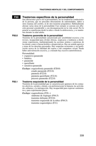 F60 Trastornos específicos de la personalidad
Son alteraciones graves de la personalidad y de las tendencias conductuales
de la persona, que no proceden directamente de enfermedades, daños u
otros traumas del cerebro, ni de otro trastorno psiquiátrico. Habitualmente
afectan varias áreas de la personalidad. Casi siempre se asocian con aflic-
ción personal considerable y con desorganización en la vida social. Por lo
general se manifiestan desde la niñez o desde la adolescencia, y se mantie-
nen durante la edad adulta.
F60.0 Trastorno paranoide de la personalidad
Trastorno de la personalidad caracterizado por sensibilidad excesiva a los
reveses, incapacidad para olvidar ofensas, suspicacia y tendencia a distor-
sionar experiencias, malinterpretando las acciones neutras o amistosas de
los demás, como si fueran hostiles o despreciativas. Hay un sentido agresivo
y tenaz de los derechos personales. Hay sospechas recurrentes y sin justifi-
cación acerca de la fidelidad del esposo o del compañero sexual. Puede
haber autovaloración excesiva, y a menudo hay excesiva autorreferencia.
Personalidad:
• expansivo-paranoide
• fanática
• paranoide
• querellante
• sensitivo-paranoide
Excluye: esquizofrenia paranoide (F20.0)
estado paranoide (F22.0)
paranoia (F22.0)
paranoia querellante (F22.8)
psicosis paranoide (F22.0)
F60.1 Trastorno esquizoide de la personalidad
Trastorno de la personalidad que se caracteriza por apartarse de los contac-
tos afectivos, sociales y demás, con preferencia por la fantasía, las activida-
des solitarias y la introspección. Hay incapacidad para expresar sentimien-
tos y para experimentar placer.
Excluye: esquizofrenia (F20.–)
síndrome de Asperger (F84.5)
trastorno delirante (F22.0)
trastorno esquizoide de la niñez (F84.5)
trastorno esquizotípico (F21)
TRASTORNOS MENTALES Y DEL COMPORTAMIENTO
339
 