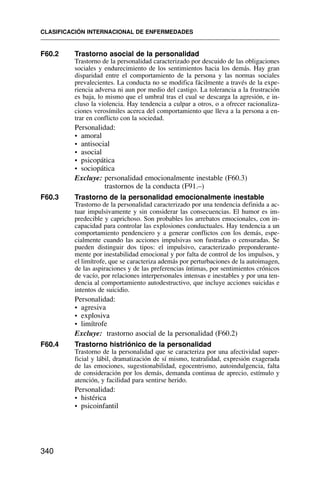 F60.2 Trastorno asocial de la personalidad
Trastorno de la personalidad caracterizado por descuido de las obligaciones
sociales y endurecimiento de los sentimientos hacia los demás. Hay gran
disparidad entre el comportamiento de la persona y las normas sociales
prevalecientes. La conducta no se modifica fácilmente a través de la expe-
riencia adversa ni aun por medio del castigo. La tolerancia a la frustración
es baja, lo mismo que el umbral tras el cual se descarga la agresión, e in-
cluso la violencia. Hay tendencia a culpar a otros, o a ofrecer racionaliza-
ciones verosímiles acerca del comportamiento que lleva a la persona a en-
trar en conflicto con la sociedad.
Personalidad:
• amoral
• antisocial
• asocial
• psicopática
• sociopática
Excluye: personalidad emocionalmente inestable (F60.3)
trastornos de la conducta (F91.–)
F60.3 Trastorno de la personalidad emocionalmente inestable
Trastorno de la personalidad caracterizado por una tendencia definida a ac-
tuar impulsivamente y sin considerar las consecuencias. El humor es im-
predecible y caprichoso. Son probables los arrebatos emocionales, con in-
capacidad para controlar las explosiones conductuales. Hay tendencia a un
comportamiento pendenciero y a generar conflictos con los demás, espe-
cialmente cuando las acciones impulsivas son fustradas o censuradas. Se
pueden distinguir dos tipos: el impulsivo, caracterizado preponderante-
mente por inestabilidad emocional y por falta de control de los impulsos, y
el limítrofe, que se caracteriza además por perturbaciones de la autoimagen,
de las aspiraciones y de las preferencias íntimas, por sentimientos crónicos
de vacío, por relaciones interpersonales intensas e inestables y por una ten-
dencia al comportamiento autodestructivo, que incluye acciones suicidas e
intentos de suicidio.
Personalidad:
• agresiva
• explosiva
• limítrofe
Excluye: trastorno asocial de la personalidad (F60.2)
F60.4 Trastorno histriónico de la personalidad
Trastorno de la personalidad que se caracteriza por una afectividad super-
ficial y lábil, dramatización de sí mismo, teatralidad, expresión exagerada
de las emociones, sugestionabilidad, egocentrismo, autoindulgencia, falta
de consideración por los demás, demanda continua de aprecio, estímulo y
atención, y facilidad para sentirse herido.
Personalidad:
• histérica
• psicoinfantil
CLASIFICACIÓN INTERNACIONAL DE ENFERMEDADES
340
 
