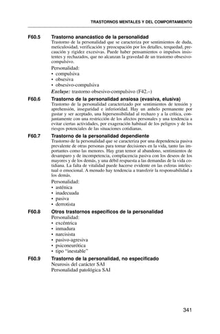 F60.5 Trastorno anancástico de la personalidad
Trastorno de la personalidad que se caracteriza por sentimientos de duda,
meticulosidad, verificación y preocupación por los detalles, terquedad, pre-
caución y rigidez excesivas. Puede haber pensamientos o impulsos insis-
tentes y rechazados, que no alcanzan la gravedad de un trastorno obsesivo-
compulsivo.
Personalidad:
• compulsiva
• obsesiva
• obsesivo-compulsiva
Excluye: trastorno obsesivo-compulsivo (F42.–)
F60.6 Trastorno de la personalidad ansiosa (evasiva, elusiva)
Trastorno de la personalidad caracterizado por sentimientos de tensión y
aprehensión, inseguridad e inferioridad. Hay un anhelo permanente por
gustar y ser aceptado, una hipersensibilidad al rechazo y a la crítica, con-
juntamente con una restricción de los afectos personales y una tendencia a
evitar ciertas actividades, por exageración habitual de los peligros y de los
riesgos potenciales de las situaciones cotidianas.
F60.7 Trastorno de la personalidad dependiente
Trastorno de la personalidad que se caracteriza por una dependencia pasiva
prevalente de otras personas para tomar decisiones en la vida, tanto las im-
portantes como las menores. Hay gran temor al abandono, sentimientos de
desamparo y de incompetencia, complacencia pasiva con los deseos de los
mayores y de los demás, y una débil respuesta a las demandas de la vida co-
tidiana. La falta de vitalidad puede hacerse evidente en las esferas intelec-
tual o emocional. A menudo hay tendencia a transferir la responsabilidad a
los demás.
Personalidad:
• asténica
• inadecuada
• pasiva
• derrotista
F60.8 Otros trastornos específicos de la personalidad
Personalidad:
• excéntrica
• inmadura
• narcisista
• pasivo-agresiva
• psiconeurótica
• tipo “inestable”
F60.9 Trastorno de la personalidad, no especificado
Neurosis del carácter SAI
Personalidad patológica SAI
TRASTORNOS MENTALES Y DEL COMPORTAMIENTO
341
 