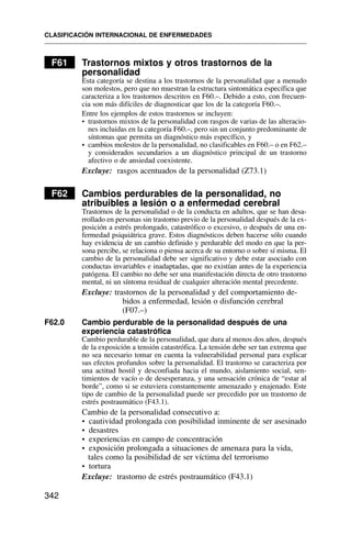 F61 Trastornos mixtos y otros trastornos de la
personalidad
Esta categoría se destina a los trastornos de la personalidad que a menudo
son molestos, pero que no muestran la estructura sintomática específica que
caracteriza a los trastornos descritos en F60.–. Debido a esto, con frecuen-
cia son más difíciles de diagnosticar que los de la categoría F60.–.
Entre los ejemplos de estos trastornos se incluyen:
• trastornos mixtos de la personalidad con rasgos de varias de las alteracio-
nes incluidas en la categoría F60.–, pero sin un conjunto predominante de
síntomas que permita un diagnóstico más específico, y
• cambios molestos de la personalidad, no clasificables en F60.– o en F62.–
y considerados secundarios a un diagnóstico principal de un trastorno
afectivo o de ansiedad coexistente.
Excluye: rasgos acentuados de la personalidad (Z73.1)
F62 Cambios perdurables de la personalidad, no
atribuibles a lesión o a enfermedad cerebral
Trastornos de la personalidad o de la conducta en adultos, que se han desa-
rrollado en personas sin trastorno previo de la personalidad después de la ex-
posición a estrés prolongado, catastrófico o excesivo, o después de una en-
fermedad psiquiátrica grave. Estos diagnósticos deben hacerse sólo cuando
hay evidencia de un cambio definido y perdurable del modo en que la per-
sona percibe, se relaciona o piensa acerca de su entorno o sobre sí misma. El
cambio de la personalidad debe ser significativo y debe estar asociado con
conductas invariables e inadaptadas, que no existían antes de la experiencia
patógena. El cambio no debe ser una manifestación directa de otro trastorno
mental, ni un síntoma residual de cualquier alteración mental precedente.
Excluye: trastornos de la personalidad y del comportamiento de-
bidos a enfermedad, lesión o disfunción cerebral
(F07.–)
F62.0 Cambio perdurable de la personalidad después de una
experiencia catastrófica
Cambio perdurable de la personalidad, que dura al menos dos años, después
de la exposición a tensión catastrófica. La tensión debe ser tan extrema que
no sea necesario tomar en cuenta la vulnerabilidad personal para explicar
sus efectos profundos sobre la personalidad. El trastorno se caracteriza por
una actitud hostil y desconfiada hacia el mundo, aislamiento social, sen-
timientos de vacío o de desesperanza, y una sensación crónica de “estar al
borde”, como si se estuviera constantemente amenazado y enajenado. Este
tipo de cambio de la personalidad puede ser precedido por un trastorno de
estrés postraumático (F43.1).
Cambio de la personalidad consecutivo a:
• cautividad prolongada con posibilidad inminente de ser asesinado
• desastres
• experiencias en campo de concentración
• exposición prolongada a situaciones de amenaza para la vida,
tales como la posibilidad de ser víctima del terrorismo
• tortura
Excluye: trastorno de estrés postraumático (F43.1)
CLASIFICACIÓN INTERNACIONAL DE ENFERMEDADES
342
 